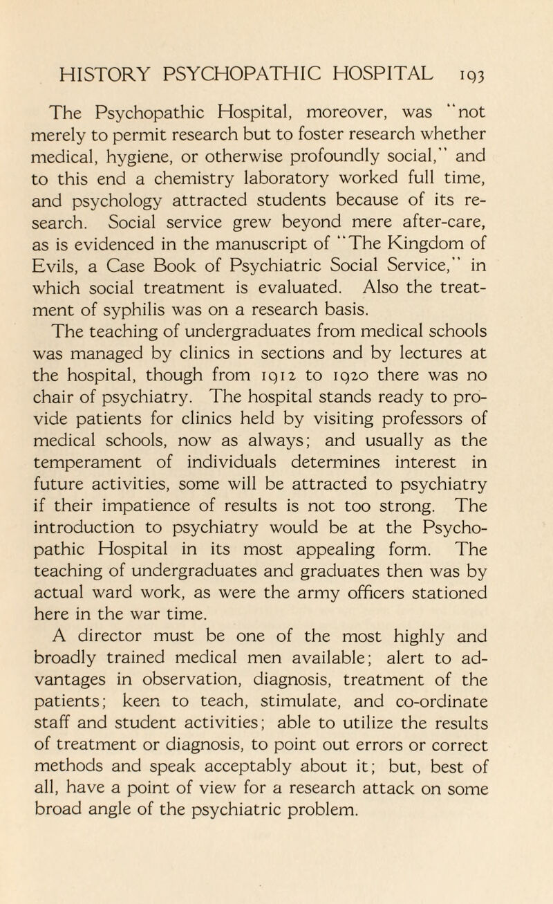 The Psychopathic Hospital, moreover, was “not merely to permit research but to foster research whether medical, hygiene, or otherwise profoundly social,” and to this end a chemistry laboratory worked full time, and psychology attracted students because of its re¬ search. Social service grew beyond mere after-care, as is evidenced in the manuscript of “The Kingdom of Evils, a Case Book of Psychiatric Social Service,” in which social treatment is evaluated. Also the treat¬ ment of syphilis was on a research basis. The teaching of undergraduates from medical schools was managed by clinics in sections and by lectures at the hospital, though from 1912 to 1920 there was no chair of psychiatry. The hospital stands ready to pro¬ vide patients for clinics held by visiting professors of medical schools, now as always; and usually as the temperament of individuals determines interest in future activities, some will be attracted to psychiatry if their impatience of results is not too strong. The introduction to psychiatry would be at the Psycho¬ pathic Hospital in its most appealing form. The teaching of undergraduates and graduates then was by actual ward work, as were the army officers stationed here in the war time. A director must be one of the most highly and broadly trained medical men available; alert to ad¬ vantages in observation, diagnosis, treatment of the patients; keen to teach, stimulate, and co-ordinate staff and student activities; able to utilize the results of treatment or diagnosis, to point out errors or correct methods and speak acceptably about it; but, best of all, have a point of view for a research attack on some broad angle of the psychiatric problem.