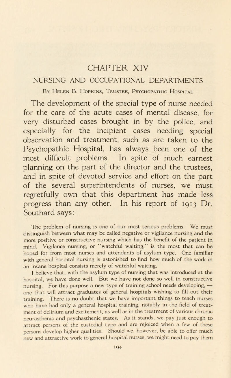 CHAPTER XIV NURSING AND OCCUPATIONAL DEPARTMENTS By Helen B. Hopkins, Trustee, Psychopathic Hospital The development of the special type of nurse needed for the care of the acute cases of mental disease, for very disturbed cases brought in by the police, and especially for the incipient cases needing special observation and treatment, such as are taken to the Psychopathic Hospital, has always been one of the most difficult problems. In spite of much earnest planning on the part of the director and the trustees, and in spite of devoted service and effort on the part of the several superintendents of nurses, we must regretfully own that this department has made less progress than any other. In his report of 1913 Dr. Southard says: The problem of nursing is one of our most serious problems. We must distinguish between what may be called negative or vigilance nursing and the more positive or constructive nursing which has the benefit of the patient in mind. Vigilance nursing, or “watchful waiting, is the most that can be hoped for from most nurses and attendants of asylum type. One familiar with general hospital nursing is astonished to find how much of the work in an insane hospital consists merely of watchful waiting. I believe that, with the asylum type of nursing that was introduced at the hospital, we have done well. But we have not done so well in constructive nursing. For this purpose a new type of training school needs developing, — one that will attract graduates of general hospitals wishing to fill out their training. There is no doubt that we have important things to teach nurses who have had only a general hospital training, notably in the field of treat¬ ment of delirium and excitement, as well as in the treatment of various chronic neurasthenic and psychasthenic states. As it stands, we pay just enough to attract persons of the custodial type and are rejoiced when a few of these persons develop higher qualities. Should we, however, be able to offer much new and attractive work to general hospital nurses, we might need to pay them