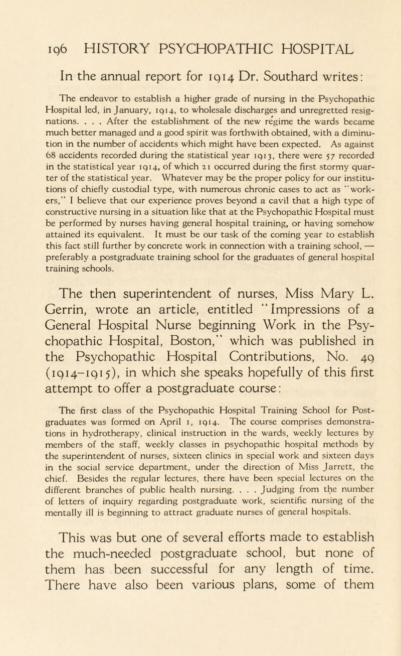 In the annual report for 1914 Dr. Southard writes: The endeavor to establish a higher grade of nursing in the Psychopathic Hospital led, in January, 1914, to wholesale discharges and unregretted resig¬ nations. . . . After the establishment of the new regime the wards became much better managed and a good spirit was forthwith obtained, with a diminu¬ tion in the number of accidents which might have been expected. As against 68 accidents recorded during the statistical year 1913, there were 57 recorded in the statistical year 1914, of which 21 occurred during the first stormy quar¬ ter of the statistical year. Whatever may be the proper policy for our institu¬ tions of chiefly custodial type, with numerous chronic cases to act as work¬ ers, I believe that our experience proves beyond a cavil that a high type of constructive nursing in a situation like that at the Psychopathic Hospital must be performed by nurses having general hospital training, or having somehow attained its equivalent. It must be our task of the coming year to establish this fact still further by concrete work in connection with a training school, — preferably a postgraduate training school for the graduates of general hospital training schools. The then superintendent of nurses, Miss Mary L. Gerrin, wrote an article, entitled “Impressions of a General Hospital Nurse beginning Work in the Psy¬ chopathic Hospital, Boston,” which was published in the Psychopathic Hospital Contributions, No. 49 (1914-1915), in which she speaks hopefully of this first attempt to offer a postgraduate course: The first class of the Psychopathic Hospital Training School for Post¬ graduates was formed on April i, 1914. The course comprises demonstra¬ tions in hydrotherapy, clinical instruction in the wards, weekly lectures by members of the staff, weekly classes in psychopathic hospital methods by the superintendent of nurses, sixteen clinics in special work and sixteen days in the social service department, under the direction of Miss Jarrett, the chief. Besides the regular lectures, there have been special lectures on the different branches of public health nursing. . . . Judging from the number of letters of inquiry regarding postgraduate work, scientific nursing of the mentally ill is beginning to attract graduate nurses of general hospitals. This was but one of several efforts made to establish the much-needed postgraduate school, but none of them has been successful for any length of time. There have also been various plans, some of them