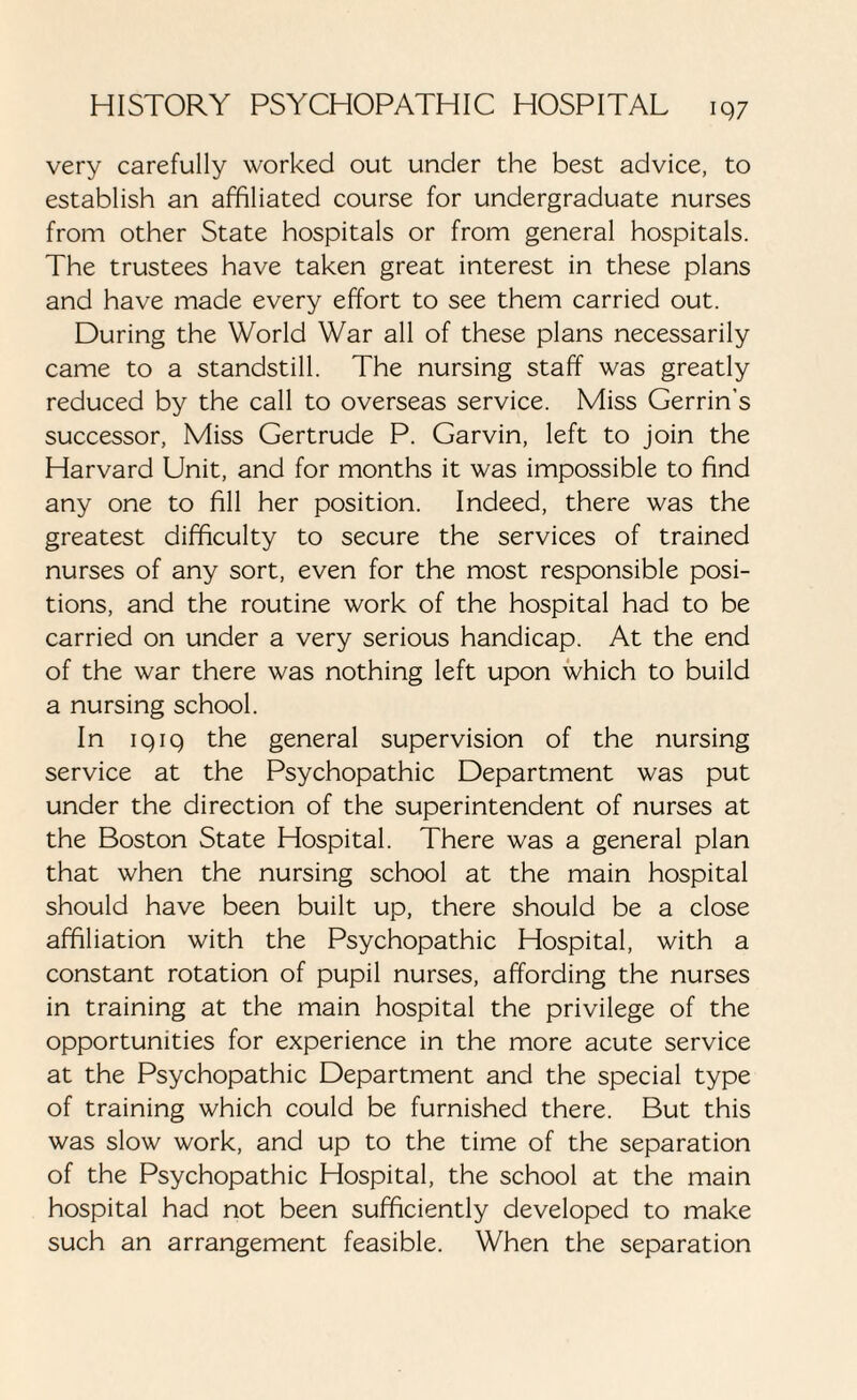 very carefully worked out under the best advice, to establish an affiliated course for undergraduate nurses from other State hospitals or from general hospitals. The trustees have taken great interest in these plans and have made every effort to see them carried out. During the World War all of these plans necessarily came to a standstill. The nursing staff was greatly reduced by the call to overseas service. Miss Gerrin's successor, Miss Gertrude P. Garvin, left to join the Harvard Unit, and for months it was impossible to find any one to fill her position. Indeed, there was the greatest difficulty to secure the services of trained nurses of any sort, even for the most responsible posi¬ tions, and the routine work of the hospital had to be carried on under a very serious handicap. At the end of the war there was nothing left upon which to build a nursing school. In 1919 the general supervision of the nursing service at the Psychopathic Department was put under the direction of the superintendent of nurses at the Boston State Hospital. There was a general plan that when the nursing school at the main hospital should have been built up, there should be a close affiliation with the Psychopathic Hospital, with a constant rotation of pupil nurses, affording the nurses in training at the main hospital the privilege of the opportunities for experience in the more acute service at the Psychopathic Department and the special type of training which could be furnished there. But this was slow work, and up to the time of the separation of the Psychopathic Hospital, the school at the main hospital had not been sufficiently developed to make such an arrangement feasible. When the separation