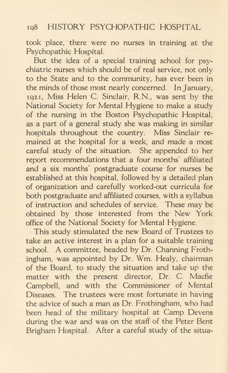 took place, there were no nurses in training at the Psychopathic Hospital. But the idea of a special training school for psy¬ chiatric nurses which should be of real service, not only to the State and to the community, has ever been in the minds of those most nearly concerned. In January, 1921, Miss Helen C. Sinclair, R.N., was sent by the National Society for Mental Hygiene to make a study of the nursing in the Boston Psychopathic Hospital, as a part of a general study she was making in similar hospitals throughout the country. Miss Sinclair re¬ mained at the hospital for a week, and made a most careful study of the situation. She appended to her report recommendations that a four months’ affiliated and a six months’ postgraduate course for nurses be established at this hospital, followed by a detailed plan of organization and carefully worked-out curricula for both postgraduate and affiliated courses, with a syllabus of instruction and schedules of service. These may be obtained by those interested from the New York office of the National Society for Mental Hygiene. This study stimulated the new Board of Trustees to take an active interest in a plan for a suitable training school. A committee, headed by Dr. Channing Froth- ingham, was appointed by Dr. Wm. Healy, chairman of the Board, to study the situation and take up the matter with the present director, Dr. C. Macfie Campbell, and with the Commissioner of Mental Diseases. The trustees were most fortunate in having the advice of such a man as Dr. Frothingham, who had been head of the military hospital at Camp Devens during the war and was on the staff of the Peter Bent Brigham Hospital. After a careful study of the situa-