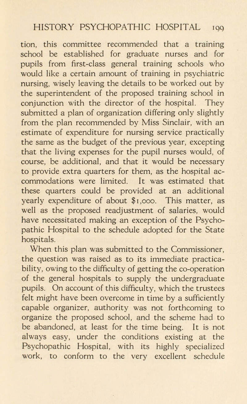 tion, this committee recommended that a training school be established for graduate nurses and for pupils from first-class general training schools who would like a certain amount of training in psychiatric nursing, wisely leaving the details to be worked out by the superintendent of the proposed training school in conjunction with the director of the hospital. They submitted a plan of organization differing only slightly from the plan recommended by Miss Sinclair, with an estimate of expenditure for nursing service practically the same as the budget of the previous year, excepting that the living expenses for the pupil nurses would, of course, be additional, and that it would be necessary to provide extra quarters for them, as the hospital ac¬ commodations were limited. It was estimated that these quarters could be provided at an additional yearly expenditure of about $1,000. This matter, as well as the proposed readjustment of salaries, would have necessitated making an exception of the Psycho¬ pathic Hospital to the schedule adopted for the State hospitals. When this plan was submitted to the Commissioner, the question was raised as to its immediate practica¬ bility, owing to the difficulty of getting the co-operation of the general hospitals to supply the undergraduate pupils. On account of this difficulty, which the trustees felt might have been overcome in time by a sufficiently capable organizer, authority was not forthcoming to organize the proposed school, and the scheme had to be abandoned, at least for the time being. It is not always easy, under the conditions existing at the Psychopathic Hospital, with its highly specialized work, to conform to the very excellent schedule