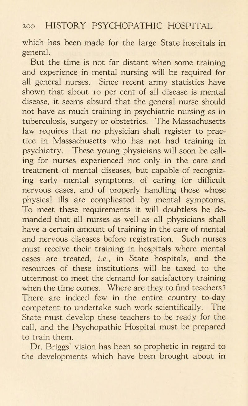 which has been made for the large State hospitals in general. But the time is not far distant when some training and experience in mental nursing will be required for all general nurses. Since recent army statistics have shown that about io per cent of all disease is mental disease, it seems absurd that the general nurse should not have as much training in psychiatric nursing as in tuberculosis, surgery or obstetrics. The Massachusetts law requires that no physician shall register to prac¬ tice in Massachusetts who has not had training in psychiatry. These young physicians will soon be call¬ ing for nurses experienced not only in the care and treatment of mental diseases, but capable of recogniz¬ ing early mental symptoms, of caring for difficult nervous cases, and of properly handling those whose physical ills are complicated by mental symptoms. To meet these requirements it will doubtless be de¬ manded that all nurses as well as all physicians shall have a certain amount of training in the care of mental and nervous diseases before registration. Such nurses must receive their training in hospitals where mental cases are treated, i.e., in State hospitals, and the resources of these institutions will be taxed to the uttermost to meet the demand for satisfactory training when the time comes. Where are they to find teachers? There are indeed few in the entire country to-day competent to undertake such work scientifically. The State must develop these teachers to be ready for the call, and the Psychopathic Hospital must be prepared to train them. Dr. Briggs’ vision has been so prophetic in regard to the developments which have been brought about in