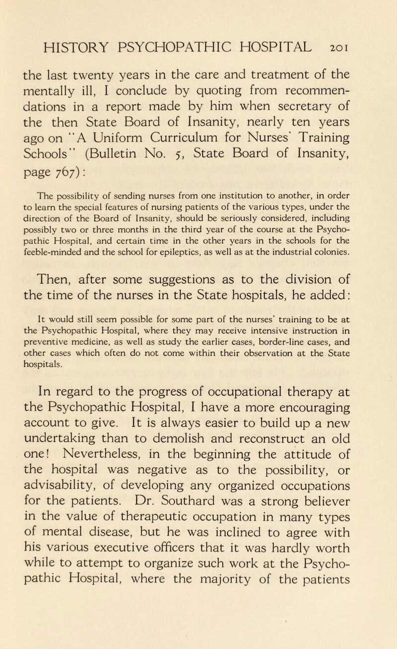 the last twenty years in the care and treatment of the mentally ill, I conclude by quoting from recommen¬ dations in a report made by him when secretary of the then State Board of Insanity, nearly ten years ago on “A Uniform Curriculum for Nurses' Training Schools” (Bulletin No. 5, State Board of Insanity, page 767): The possibility of sending nurses from one institution to another, in order to learn the special features of nursing patients of the various types, under the direction of the Board of Insanity, should be seriously considered, including possibly two or three months in the third year of the course at the Psycho¬ pathic Hospital, and certain time in the other years in the schools for the feeble-minded and the school for epileptics, as well as at the industrial colonies. Then, after some suggestions as to the division of the time of the nurses in the State hospitals, he added: It would still seem possible for some part of the nurses' training to be at the Psychopathic Hospital, where they may receive intensive instruction in preventive medicine, as well as study the earlier cases, border-line cases, and other cases which often do not come within their observation at the State hospitals. In regard to the progress of occupational therapy at the Psychopathic Hospital, I have a more encouraging account to give. It is always easier to build up a new undertaking than to demolish and reconstruct an old one! Nevertheless, in the beginning the attitude of the hospital was negative as to the possibility, or advisability, of developing any organized occupations for the patients. Dr. Southard was a strong believer in the value of therapeutic occupation in many types of mental disease, but he was inclined to agree with his various executive officers that it was hardly worth while to attempt to organize such work at the Psycho¬ pathic Hospital, where the majority of the patients
