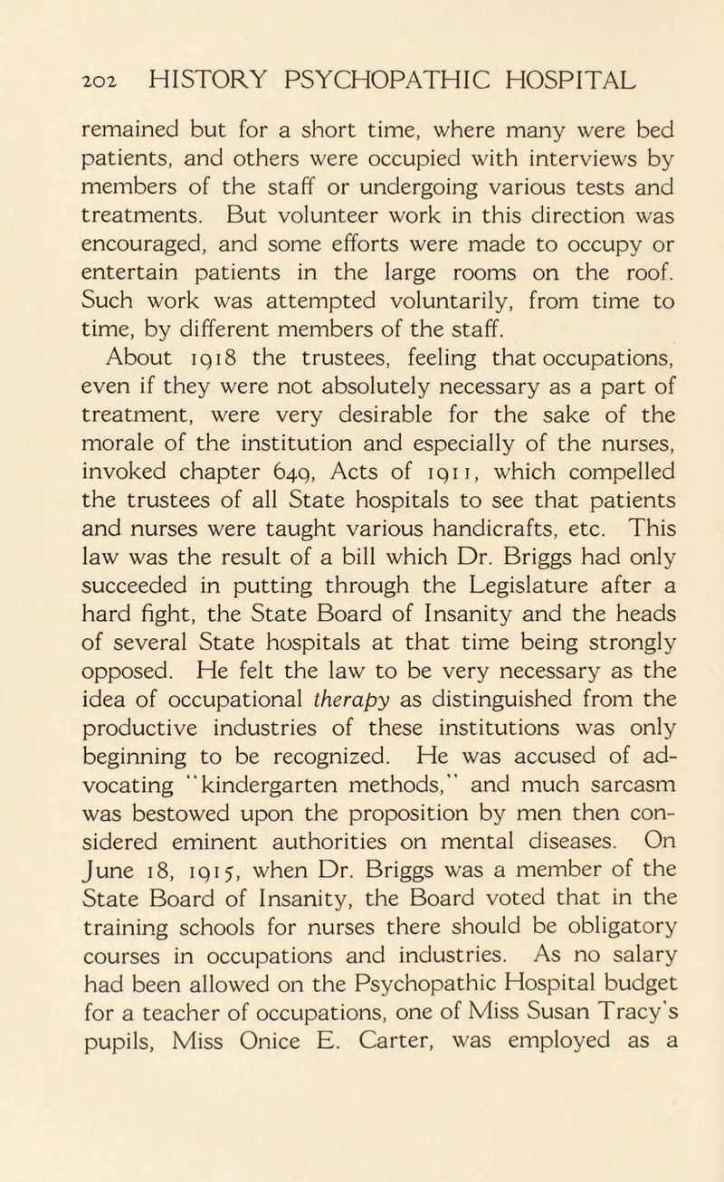 remained but for a short time, where many were bed patients, and others were occupied with interviews by members of the staff or undergoing various tests and treatments. But volunteer work in this direction was encouraged, and some efforts were made to occupy or entertain patients in the large rooms on the roof. Such work was attempted voluntarily, from time to time, by different members of the staff. About iq18 the trustees, feeling that occupations, even if they were not absolutely necessary as a part of treatment, were very desirable for the sake of the morale of the institution and especially of the nurses, invoked chapter 64q, Acts of iqii, which compelled the trustees of all State hospitals to see that patients and nurses were taught various handicrafts, etc. This law was the result of a bill which Dr. Briggs had only succeeded in putting through the Legislature after a hard fight, the State Board of Insanity and the heads of several State hospitals at that time being strongly opposed. He felt the law to be very necessary as the idea of occupational therapy as distinguished from the productive industries of these institutions was only beginning to be recognized. He was accused of ad¬ vocating “kindergarten methods, and much sarcasm was bestowed upon the proposition by men then con¬ sidered eminent authorities on mental diseases. On June 18, iq 15, when Dr. Briggs was a member of the State Board of Insanity, the Board voted that in the training schools for nurses there should be obligatory courses in occupations and industries. As no salary had been allowed on the Psychopathic Hospital budget for a teacher of occupations, one of Miss Susan Tracy s pupils, Miss Onice E. Carter, was employed as a