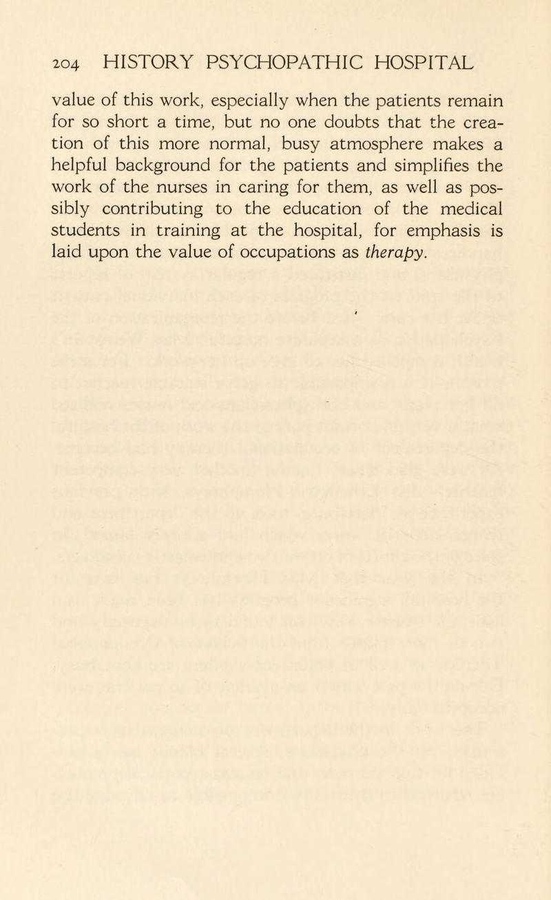 value of this work, especially when the patients remain for so short a time, but no one doubts that the crea¬ tion of this more normal, busy atmosphere makes a helpful background for the patients and simplifies the work of the nurses in caring for them, as well as pos¬ sibly contributing to the education of the medical students in training at the hospital, for emphasis is laid upon the value of occupations as therapy.