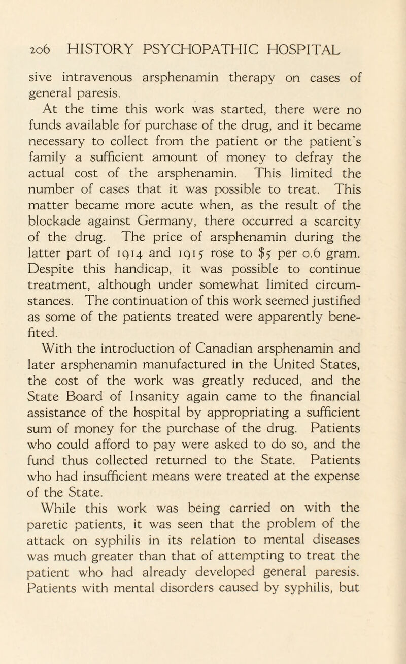 sive intravenous arsphenamin therapy on cases of general paresis. At the time this work was started, there were no funds available for purchase of the drug, and it became necessary to collect from the patient or the patient’s family a sufficient amount of money to defray the actual cost of the arsphenamin. This limited the number of cases that it was possible to treat. This matter became more acute when, as the result of the blockade against Germany, there occurred a scarcity of the drug. The price of arsphenamin during the latter part of 1914 and 1 q 15 rose to $5 per 0.6 gram. Despite this handicap, it was possible to continue treatment, although under somewhat limited circum¬ stances. The continuation of this work seemed justified as some of the patients treated were apparently bene¬ fited. With the introduction of Canadian arsphenamin and later arsphenamin manufactured in the United States, the cost of the work was greatly reduced, and the State Board of Insanity again came to the financial assistance of the hospital by appropriating a sufficient sum of money for the purchase of the drug. Patients who could afford to pay were asked to do so, and the fund thus collected returned to the State. Patients who had insufficient means were treated at the expense of the State. While this work was being carried on with the paretic patients, it was seen that the problem of the attack on syphilis in its relation to mental diseases was much greater than that of attempting to treat the patient who had already developed general paresis. Patients with mental disorders caused by syphilis, but