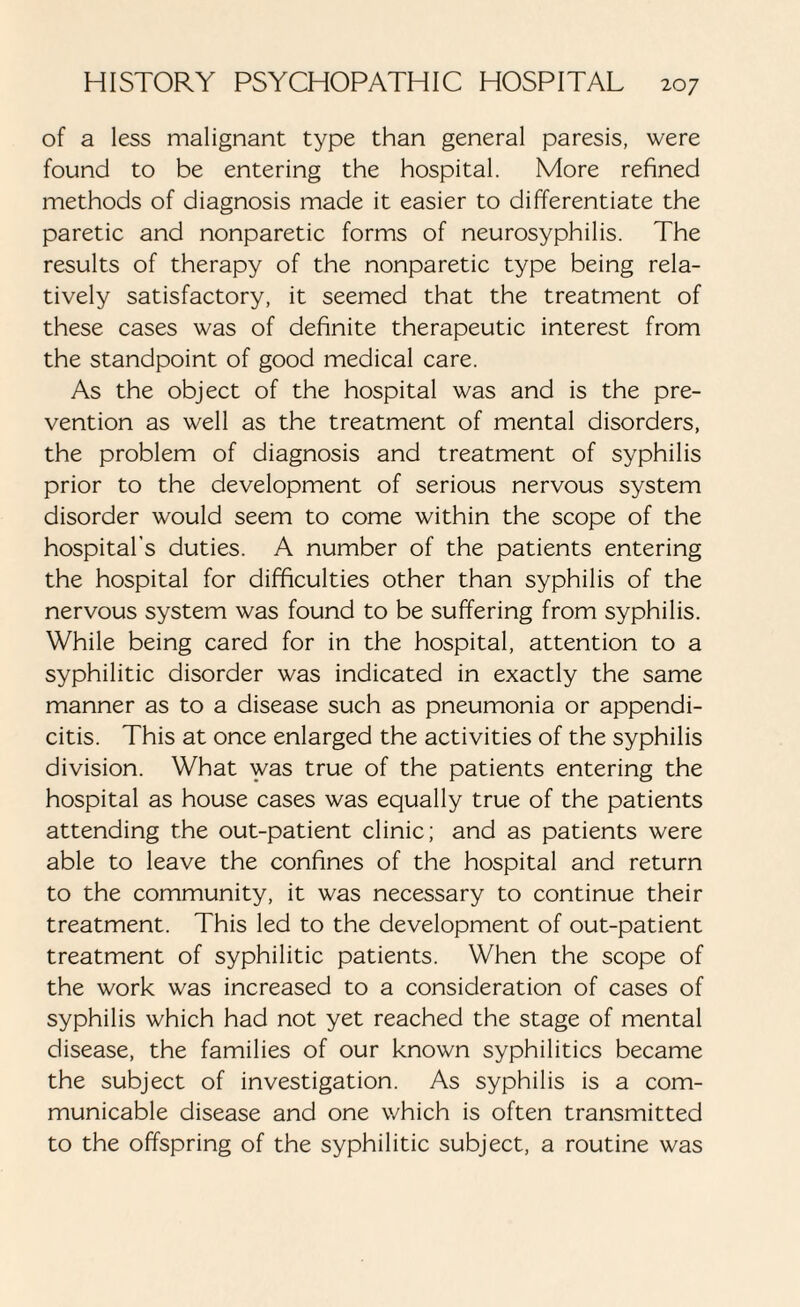 of a less malignant type than general paresis, were found to be entering the hospital. More refined methods of diagnosis made it easier to differentiate the paretic and nonparetic forms of neurosyphilis. The results of therapy of the nonparetic type being rela¬ tively satisfactory, it seemed that the treatment of these cases was of definite therapeutic interest from the standpoint of good medical care. As the object of the hospital was and is the pre¬ vention as well as the treatment of mental disorders, the problem of diagnosis and treatment of syphilis prior to the development of serious nervous system disorder would seem to come within the scope of the hospital's duties. A number of the patients entering the hospital for difficulties other than syphilis of the nervous system was found to be suffering from syphilis. While being cared for in the hospital, attention to a syphilitic disorder was indicated in exactly the same manner as to a disease such as pneumonia or appendi¬ citis. This at once enlarged the activities of the syphilis division. What was true of the patients entering the hospital as house cases was equally true of the patients attending the out-patient clinic; and as patients were able to leave the confines of the hospital and return to the community, it was necessary to continue their treatment. This led to the development of out-patient treatment of syphilitic patients. When the scope of the work was increased to a consideration of cases of syphilis which had not yet reached the stage of mental disease, the families of our known syphilitics became the subject of investigation. As syphilis is a com¬ municable disease and one which is often transmitted to the offspring of the syphilitic subject, a routine was