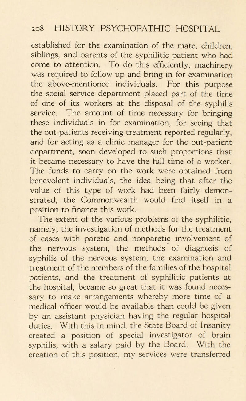 established for the examination of the mate, children, siblings, and parents of the syphilitic patient who had come to attention. To do this efficiently, machinery was required to follow up and bring in for examination the above-mentioned individuals. For this purpose the social service department placed part of the time of one of its workers at the disposal of the syphilis service. The amount of time necessary for bringing these individuals in for examination, for seeing that the out-patients receiving treatment reported regularly, and for acting as a clinic manager for the out-patient department, soon developed to such proportions that it became necessary to have the full time of a worker. The funds to carry on the work were obtained from benevolent individuals, the idea being that after the value of this type of work had been fairly demon¬ strated, the Commonwealth would find itself in a position to finance this work. The extent of the various problems of the syphilitic, namely, the investigation of methods for the treatment of cases with paretic and nonparetic involvement of the nervous system, the methods of diagnosis of syphilis of the nervous system, the examination and treatment of the members of the families of the hospital patients, and the treatment of syphilitic patients at the hospital, became so great that it was found neces¬ sary to make arrangements whereby more time of a medical officer would be available than could be given by an assistant physician having the regular hospital duties. With this in mind, the State Board of Insanity created a position of special investigator of brain syphilis, with a salary paid by the Board. With the creation of this position, my services were transferred