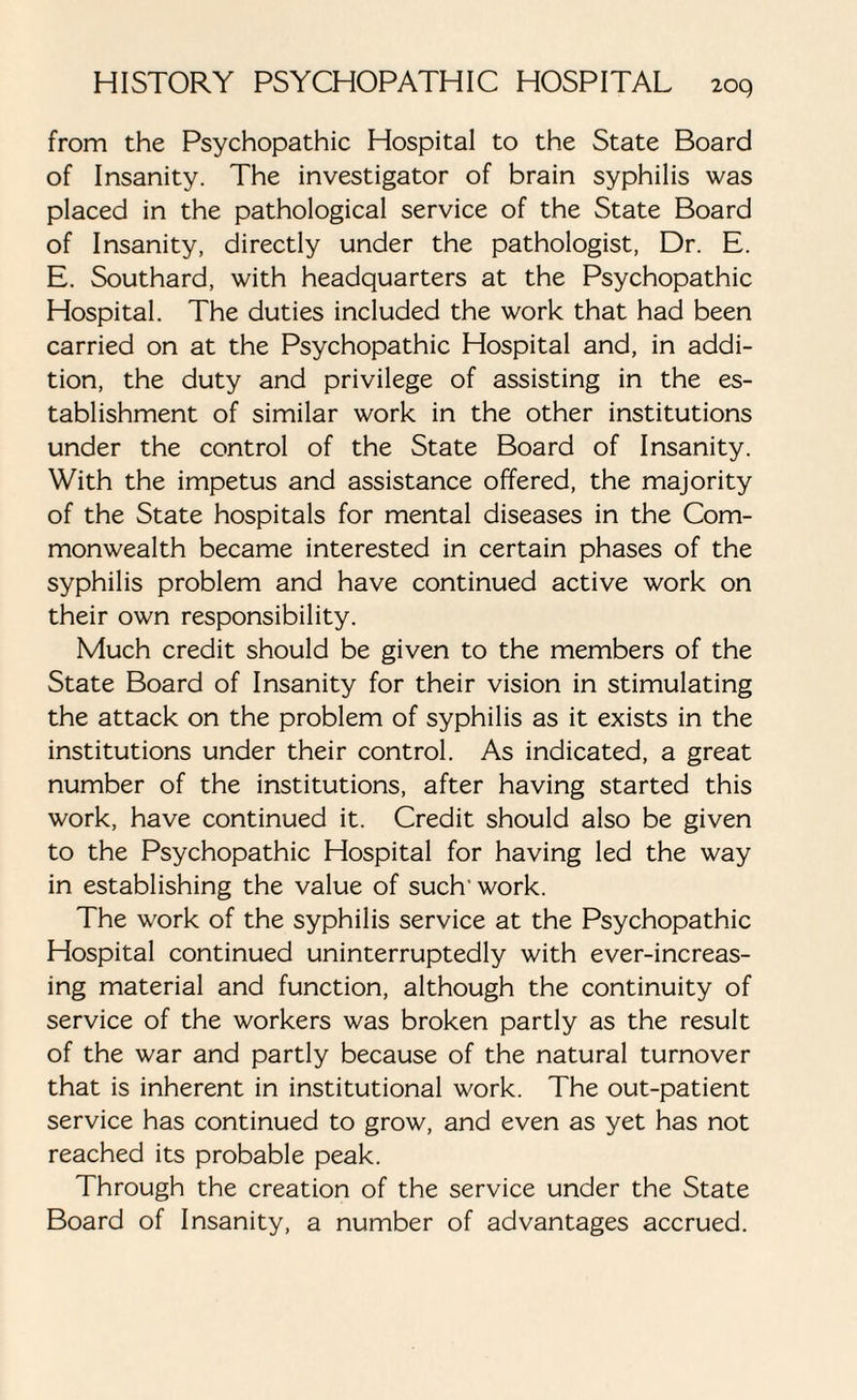 from the Psychopathic Hospital to the State Board of Insanity. The investigator of brain syphilis was placed in the pathological service of the State Board of Insanity, directly under the pathologist, Dr. E. E. Southard, with headquarters at the Psychopathic Hospital. The duties included the work that had been carried on at the Psychopathic Hospital and, in addi¬ tion, the duty and privilege of assisting in the es¬ tablishment of similar work in the other institutions under the control of the State Board of Insanity. With the impetus and assistance offered, the majority of the State hospitals for mental diseases in the Com¬ monwealth became interested in certain phases of the syphilis problem and have continued active work on their own responsibility. Much credit should be given to the members of the State Board of Insanity for their vision in stimulating the attack on the problem of syphilis as it exists in the institutions under their control. As indicated, a great number of the institutions, after having started this work, have continued it. Credit should also be given to the Psychopathic Hospital for having led the way in establishing the value of such'work. The work of the syphilis service at the Psychopathic Hospital continued uninterruptedly with ever-increas¬ ing material and function, although the continuity of service of the workers was broken partly as the result of the war and partly because of the natural turnover that is inherent in institutional work. The out-patient service has continued to grow, and even as yet has not reached its probable peak. Through the creation of the service under the State Board of Insanity, a number of advantages accrued.