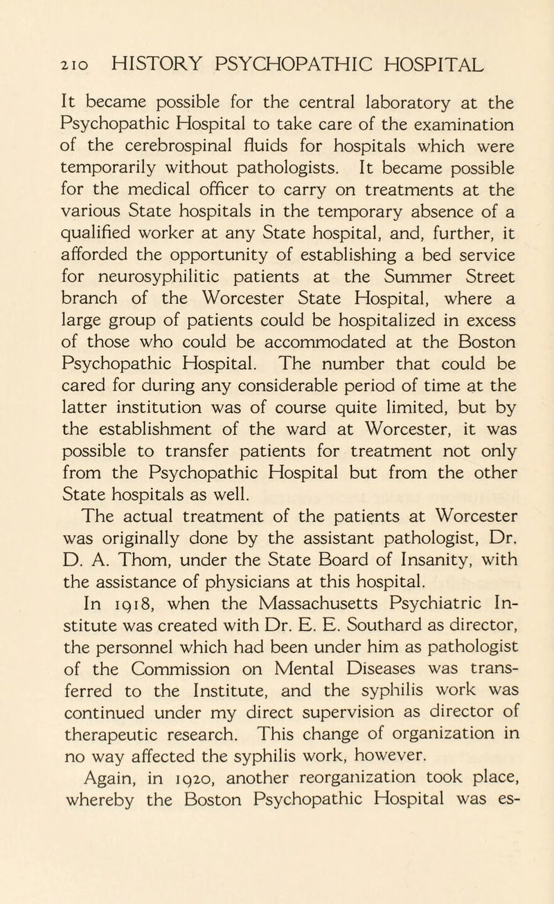 It became possible for the central laboratory at the Psychopathic Hospital to take care of the examination of the cerebrospinal fluids for hospitals which were temporarily without pathologists. It became possible for the medical officer to carry on treatments at the various State hospitals in the temporary absence of a qualified worker at any State hospital, and, further, it afforded the opportunity of establishing a bed service for neurosyphilitic patients at the Summer Street branch of the Worcester State Hospital, where a large group of patients could be hospitalized in excess of those who could be accommodated at the Boston Psychopathic Hospital. The number that could be cared for during any considerable period of time at the latter institution was of course quite limited, but by the establishment of the ward at Worcester, it was possible to transfer patients for treatment not only from the Psychopathic Hospital but from the other State hospitals as well. The actual treatment of the patients at Worcester was originally done by the assistant pathologist, Dr. D. A. Thom, under the State Board of Insanity, with the assistance of physicians at this hospital. In 1918, when the Massachusetts Psychiatric In¬ stitute was created with Dr. E. E. Southard as director, the personnel which had been under him as pathologist of the Commission on Mental Diseases was trans¬ ferred to the Institute, and the syphilis work was continued under my direct supervision as director of therapeutic research. This change of organization in no way affected the syphilis work, however. Again, in 1920, another reorganization took place, whereby the Boston Psychopathic Hospital was es-