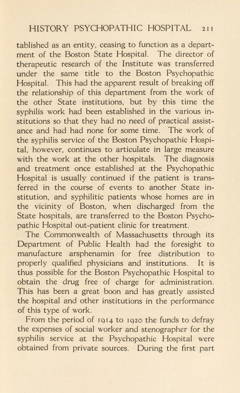 tablished as an entity, ceasing to function as a depart¬ ment of the Boston State Hospital. The director of therapeutic research of the Institute was transferred under the same title to the Boston Psychopathic Hospital. This had the apparent result of breaking off the relationship of this department from the work of the other State institutions, but by this time the syphilis work had been established in the various in¬ stitutions so that they had no need of practical assist¬ ance and had had none for some time. The work of the syphilis service of the Boston Psychopathic Hospi¬ tal, however, continues to articulate in large measure with the work at the other hospitals. The diagnosis and treatment once established at the Psychopathic Hospital is usually continued if the patient is trans¬ ferred in the course of events to another State in¬ stitution, and syphilitic patients whose homes are in the vicinity of Boston, when discharged from the State hospitals, are transferred to the Boston Psycho¬ pathic Hospital out-patient clinic for treatment. The Commonwealth of Massachusetts through its Department of Public Health had the foresight to manufacture arsphenamin for free distribution to properly qualified physicians and institutions. It is thus possible for the Boston Psychopathic Hospital to obtain the drug free of charge for administration. This has been a great boon and has greatly assisted the hospital and other institutions in the performance of this type of work. From the period of 1914 to 1920 the funds to defray the expenses of social worker and stenographer for the syphilis service at the Psychopathic Hospital were obtained from private sources. During the first part
