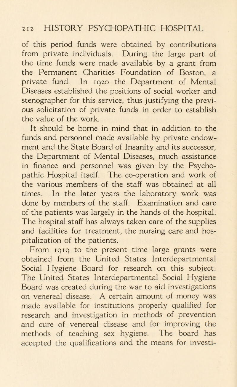 of this period funds were obtained by contributions from private individuals. During the large part of the time funds were made available by a grant from the Permanent Charities Foundation of Boston, a private fund. In 1920 the Department of Mental Diseases established the positions of social worker and stenographer for this service, thus justifying the previ¬ ous solicitation of private funds in order to establish the value of the work. It should be borne in mind that in addition to the funds and personnel made available by private endow¬ ment and the State Board of Insanity and its successor, the Department of Mental Diseases, much assistance in finance and personnel was given by the Psycho¬ pathic Hospital itself. The co-operation and work of the various members of the staff was obtained at all times. In the later years the laboratory work was done by members of the staff. Examination and care of the patients was largely in the hands of the hospital. The hospital staff has always taken care of the supplies and facilities for treatment, the nursing care and hos¬ pitalization of the patients. From IQ19 to the present time large grants were obtained from the United States Interdepartmental Social Hygiene Board for research on this subject. The United States Interdepartmental Social Hygiene Board was created during the war to aid investigations on venereal disease. A certain amount of money was made available for institutions properly qualified for research and investigation in methods of prevention and cure of venereal disease and for improving the methods of teaching sex hygiene. The board has accepted the qualifications and the means for investi-
