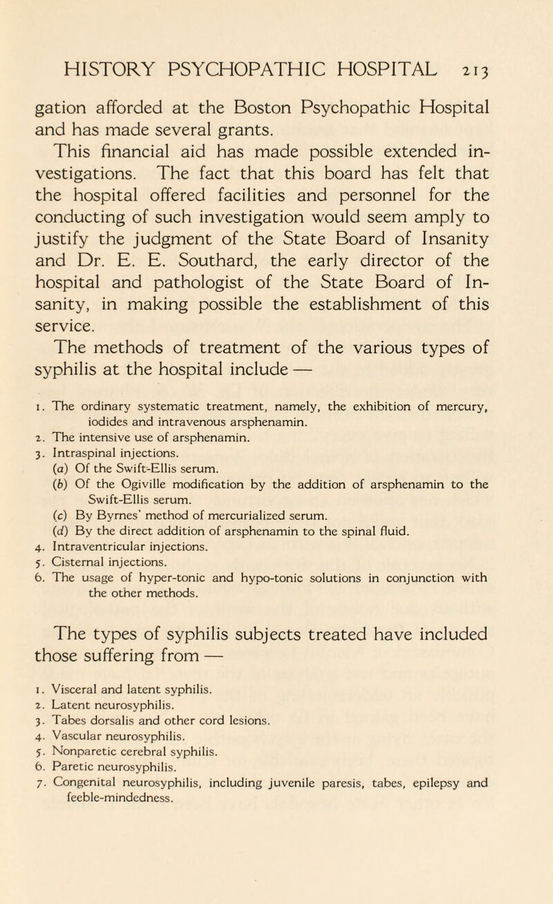 gation afforded at the Boston Psychopathic Hospital and has made several grants. This financial aid has made possible extended in¬ vestigations. The fact that this board has felt that the hospital offered facilities and personnel for the conducting of such investigation would seem amply to justify the judgment of the State Board of Insanity and Dr. E. E. Southard, the early director of the hospital and pathologist of the State Board of In¬ sanity, in making possible the establishment of this service. The methods of treatment of the various types of syphilis at the hospital include — 1. The ordinary systematic treatment, namely, the exhibition of mercury, iodides and intravenous arsphenamin. 2. The intensive use of arsphenamin. 3. Intraspinal injections. (a) Of the Swift-Ellis serum. (fc) Of the Ogiville modification by the addition of arsphenamin to the Swift-Ellis serum. (c) By Byrnes' method of mercurialized serum. (d) By the direct addition of arsphenamin to the spinal fluid. 4. Intraventricular injections. 5. Cisternal injections. 6. The usage of hyper-tonic and hypo-tonic solutions in conjunction with the other methods. The types of syphilis subjects treated have included those suffering from — 1. Visceral and latent syphilis. 2. Latent neurosyphilis. 3. Tabes dorsalis and other cord lesions. 4. Vascular neurosyphilis. 5. Nonparetic cerebral syphilis. 6. Paretic neurosyphilis. 7. Congenital neurosyphilis, including juvenile paresis, tabes, epilepsy and feeble-mindedness.