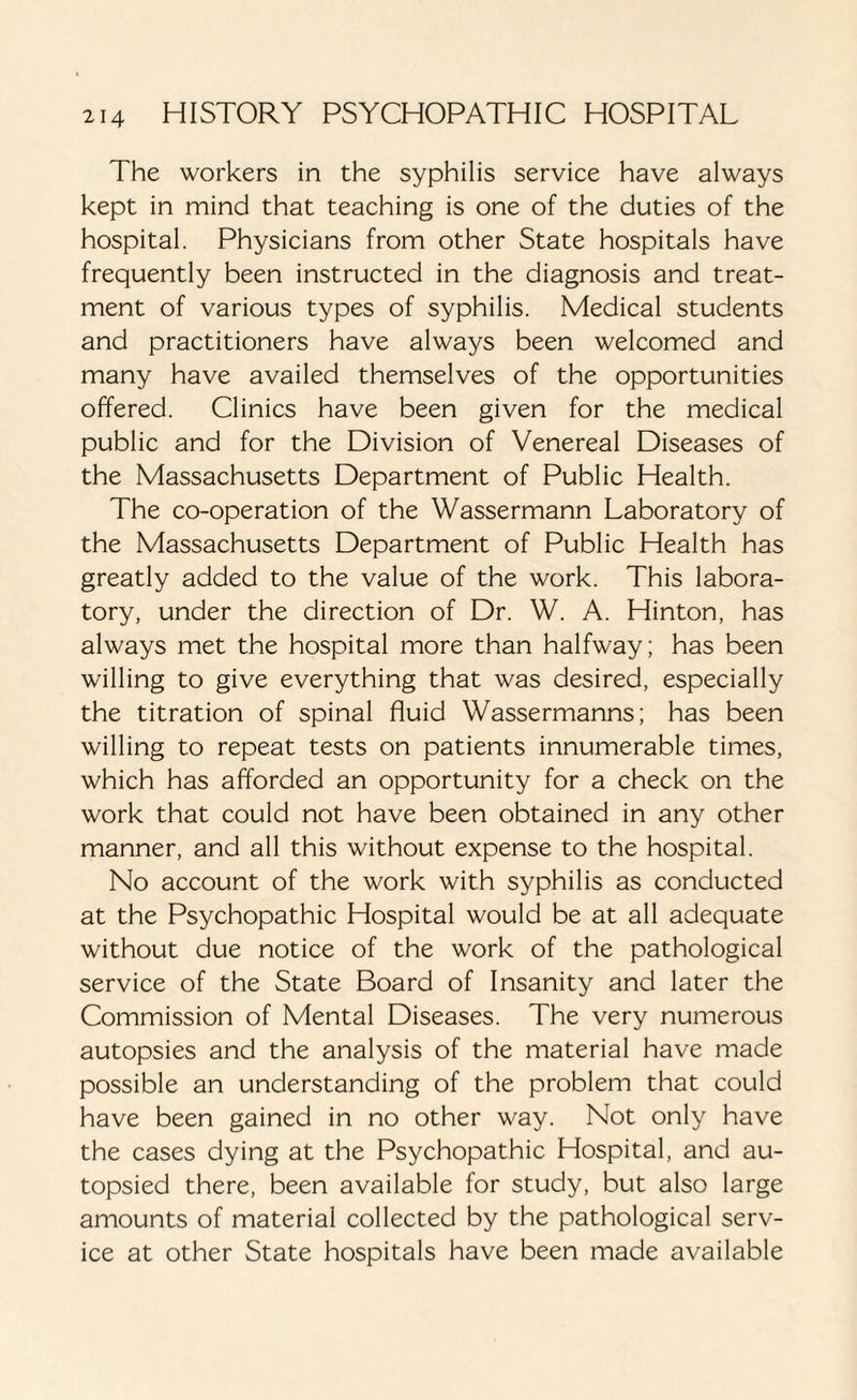 The workers in the syphilis service have always kept in mind that teaching is one of the duties of the hospital. Physicians from other State hospitals have frequently been instructed in the diagnosis and treat¬ ment of various types of syphilis. Medical students and practitioners have always been welcomed and many have availed themselves of the opportunities offered. Clinics have been given for the medical public and for the Division of Venereal Diseases of the Massachusetts Department of Public Health. The co-operation of the Wassermann Laboratory of the Massachusetts Department of Public Health has greatly added to the value of the work. This labora¬ tory, under the direction of Dr. W. A. Hinton, has always met the hospital more than halfway; has been willing to give everything that was desired, especially the titration of spinal fluid Wassermanns; has been willing to repeat tests on patients innumerable times, which has afforded an opportunity for a check on the work that could not have been obtained in any other manner, and all this without expense to the hospital. No account of the work with syphilis as conducted at the Psychopathic Hospital would be at all adequate without due notice of the work of the pathological service of the State Board of Insanity and later the Commission of Mental Diseases. The very numerous autopsies and the analysis of the material have made possible an understanding of the problem that could have been gained in no other way. Not only have the cases dying at the Psychopathic Hospital, and au- topsied there, been available for study, but also large amounts of material collected by the pathological serv¬ ice at other State hospitals have been made available