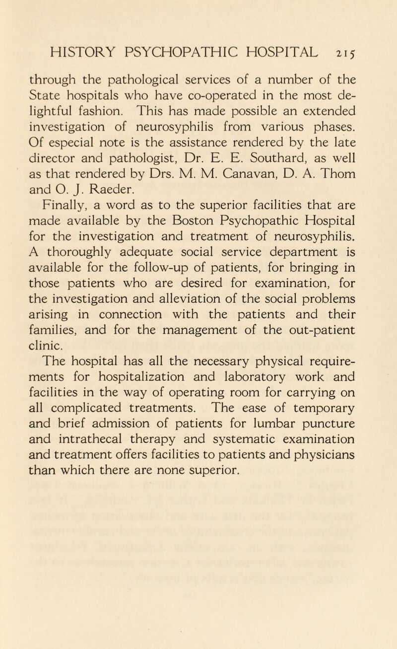 through the pathological services of a number of the State hospitals who have co-operated in the most de¬ lightful fashion. This has made possible an extended investigation of neurosyphilis from various phases. Of especial note is the assistance rendered by the late director and pathologist, Dr. E. E. Southard, as well as that rendered by Drs. M. M. Canavan, D. A. Thom and O. J. Raeder. Finally, a word as to the superior facilities that are made available by the Boston Psychopathic Hospital for the investigation and treatment of neurosyphilis. A thoroughly adequate social service department is available for the follow-up of patients, for bringing in those patients who are desired for examination, for the investigation and alleviation of the social problems arising in connection with the patients and their families, and for the management of the out-patient clinic. The hospital has all the necessary physical require¬ ments for hospitalization and laboratory work and facilities in the way of operating room for carrying on all complicated treatments. The ease of temporary and brief admission of patients for lumbar puncture and intrathecal therapy and systematic examination and treatment offers facilities to patients and physicians than which there are none superior.