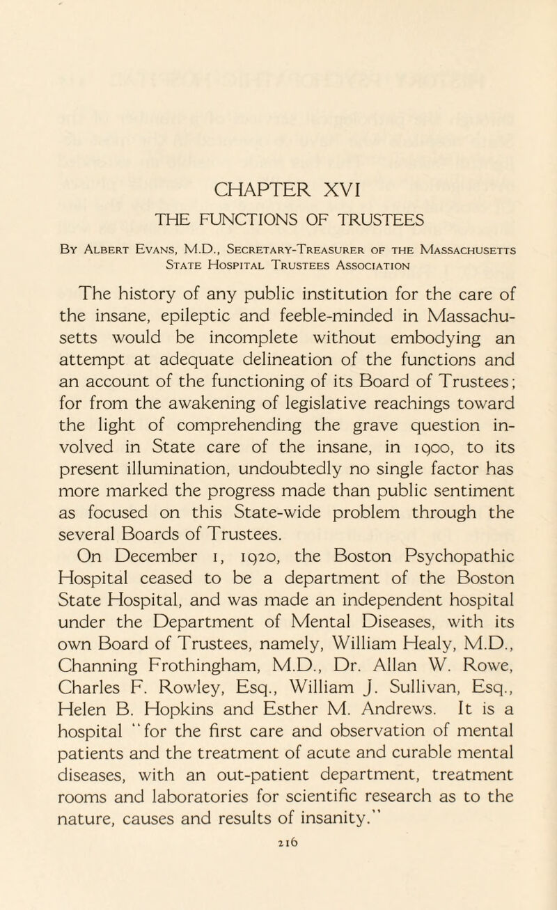 CHAPTER XVI THE FUNCTIONS OF TRUSTEES By Albert Evans, M.D., Secretary-Treasurer of the Massachusetts State Hospital Trustees Association The history of any public institution for the care of the insane, epileptic and feeble-minded in Massachu¬ setts would be incomplete without embodying an attempt at adequate delineation of the functions and an account of the functioning of its Board of Trustees; for from the awakening of legislative Teachings toward the light of comprehending the grave question in¬ volved in State care of the insane, in iqoo, to its present illumination, undoubtedly no single factor has more marked the progress made than public sentiment as focused on this State-wide problem through the several Boards of Trustees. On December i, 1920, the Boston Psychopathic Hospital ceased to be a department of the Boston State Hospital, and was made an independent hospital under the Department of Mental Diseases, with its own Board of Trustees, namely, William Healy, M.D., Channing Frothingham, M.D., Dr. Allan W. Rowe, Charles F. Rowley, Esq., William J. Sullivan, Esq., Helen B. Hopkins and Esther M. Andrews. It is a hospital “for the first care and observation of mental patients and the treatment of acute and curable mental diseases, with an out-patient department, treatment rooms and laboratories for scientific research as to the nature, causes and results of insanity.”