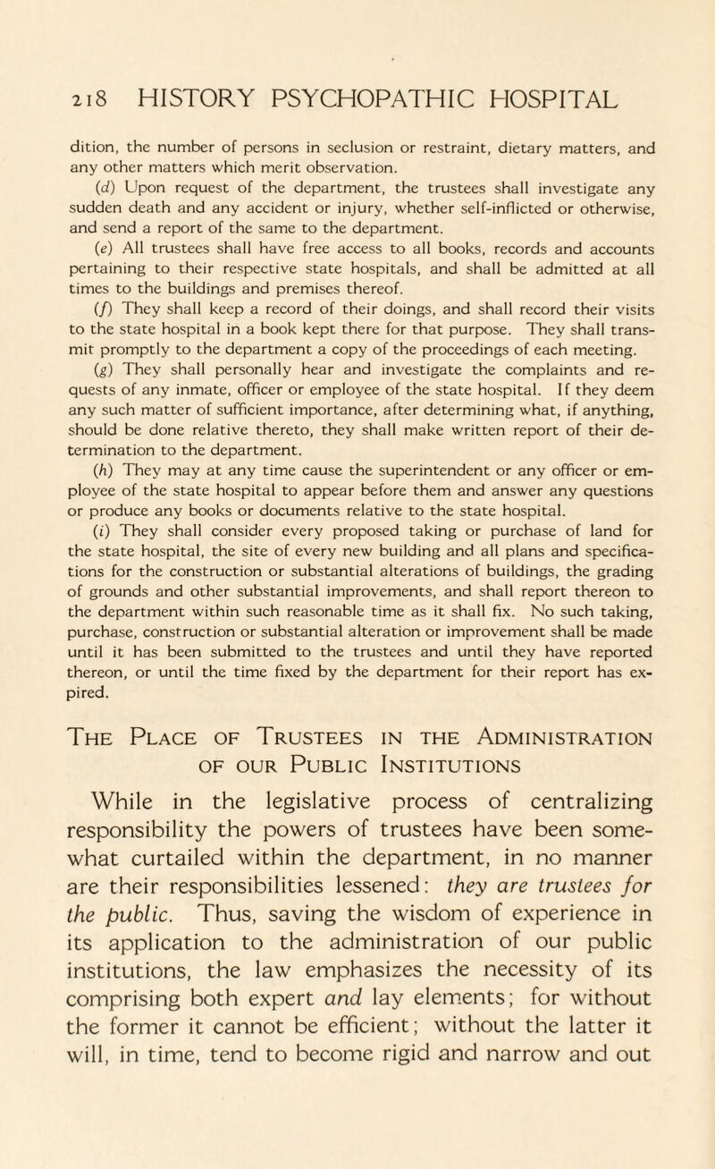 dition, the number of persons in seclusion or restraint, dietary matters, and any other matters which merit observation. (d) Upon request of the department, the trustees shall investigate any sudden death and any accident or injury, whether self-inflicted or otherwise, and send a report of the same to the department. (e) All trustees shall have free access to all books, records and accounts pertaining to their respective state hospitals, and shall be admitted at all times to the buildings and premises thereof. (/) They shall keep a record of their doings, and shall record their visits to the state hospital in a book kept there for that purpose. They shall trans¬ mit promptly to the department a copy of the proceedings of each meeting. (g) They shall personally hear and investigate the complaints and re¬ quests of any inmate, officer or employee of the state hospital. If they deem any such matter of sufficient importance, after determining what, if anything, should be done relative thereto, they shall make written report of their de¬ termination to the department. (h) They may at any time cause the superintendent or any officer or em¬ ployee of the state hospital to appear before them and answer any questions or produce any books or documents relative to the state hospital. (i) They shall consider every proposed taking or purchase of land for the state hospital, the site of every new building and all plans and specifica¬ tions for the construction or substantial alterations of buildings, the grading of grounds and other substantial improvements, and shall report thereon to the department within such reasonable time as it shall fix. No such taking, purchase, construction or substantial alteration or improvement shall be made until it has been submitted to the trustees and until they have reported thereon, or until the time fixed by the department for their report has ex¬ pired. The Place of Trustees in the Administration of our Public Institutions While in the legislative process of centralizing responsibility the powers of trustees have been some¬ what curtailed within the department, in no manner are their responsibilities lessened: they are trustees for the public. Thus, saving the wisdom of experience in its application to the administration of our public institutions, the law emphasizes the necessity of its comprising both expert and lay elements; for without the former it cannot be efficient; without the latter it will, in time, tend to become rigid and narrow and out