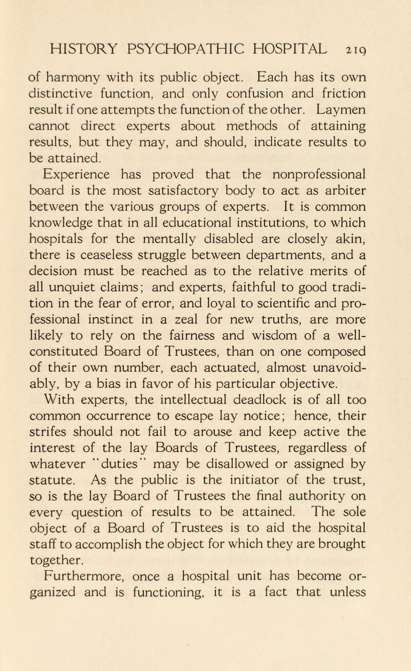 of harmony with its public object. Each has its own distinctive function, and only confusion and friction result if one attempts the function of the other. Laymen cannot direct experts about methods of attaining results, but they may, and should, indicate results to be attained. Experience has proved that the nonprofessional board is the most satisfactory body to act as arbiter between the various groups of experts. It is common knowledge that in all educational institutions, to which hospitals for the mentally disabled are closely akin, there is ceaseless struggle between departments, and a decision must be reached as to the relative merits of all unquiet claims; and experts, faithful to good tradi¬ tion in the fear of error, and loyal to scientific and pro¬ fessional instinct in a zeal for new truths, are more likely to rely on the fairness and wisdom of a well- constituted Board of Trustees, than on one composed of their own number, each actuated, almost unavoid¬ ably, by a bias in favor of his particular objective. With experts, the intellectual deadlock is of all too common occurrence to escape lay notice; hence, their strifes should not fail to arouse and keep active the interest of the lay Boards of Trustees, regardless of whatever “duties” may be disallowed or assigned by statute. As the public is the initiator of the trust, so is the lay Board of Trustees the final authority on every question of results to be attained. The sole object of a Board of Trustees is to aid the hospital staff to accomplish the object for which they are brought together. Furthermore, once a hospital unit has become or¬ ganized and is functioning, it is a fact that unless