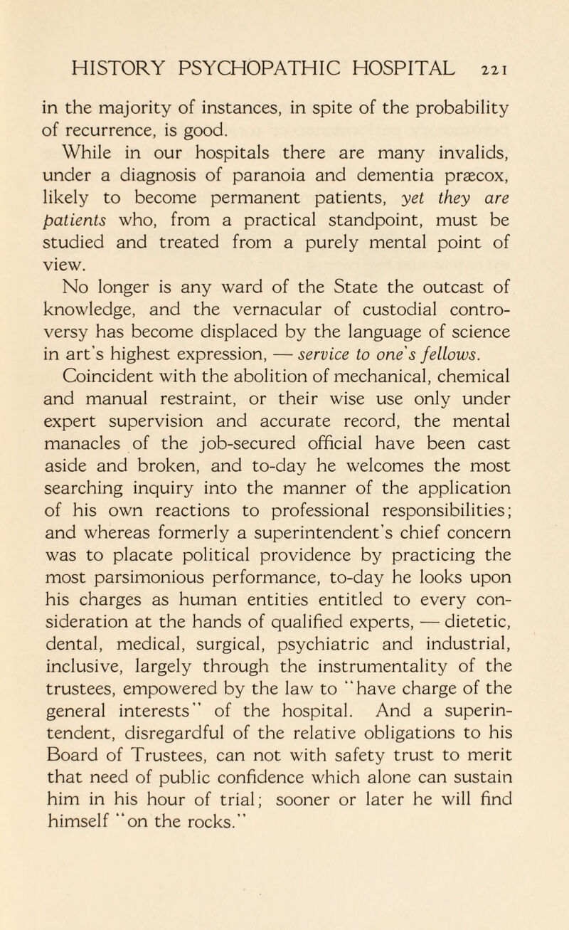 in the majority of instances, in spite of the probability of recurrence, is good. While in our hospitals there are many invalids, under a diagnosis of paranoia and dementia praecox, likely to become permanent patients, yet they are patients who, from a practical standpoint, must be studied and treated from a purely mental point of view. No longer is any ward of the State the outcast of knowledge, and the vernacular of custodial contro¬ versy has become displaced by the language of science in art’s highest expression, — service to one's fellows. Coincident with the abolition of mechanical, chemical and manual restraint, or their wise use only under expert supervision and accurate record, the mental manacles of the job-secured official have been cast aside and broken, and to-day he welcomes the most searching inquiry into the manner of the application of his own reactions to professional responsibilities; and whereas formerly a superintendent’s chief concern was to placate political providence by practicing the most parsimonious performance, to-day he looks upon his charges as human entities entitled to every con¬ sideration at the hands of qualified experts, — dietetic, dental, medical, surgical, psychiatric and industrial, inclusive, largely through the instrumentality of the trustees, empowered by the law to “have charge of the general interests” of the hospital. And a superin¬ tendent, disregardful of the relative obligations to his Board of Trustees, can not with safety trust to merit that need of public confidence which alone can sustain him in his hour of trial; sooner or later he will find himself “on the rocks.”