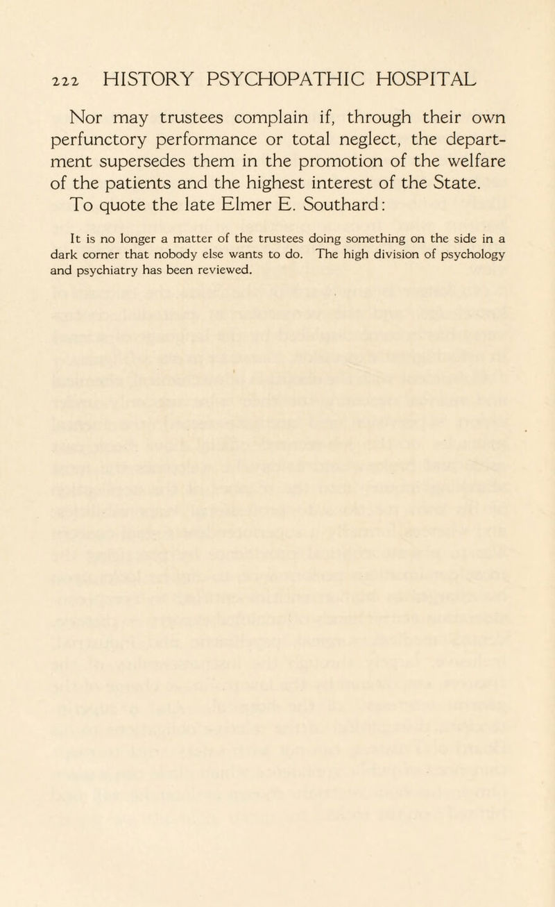Nor may trustees complain if, through their own perfunctory performance or total neglect, the depart¬ ment supersedes them in the promotion of the welfare of the patients and the highest interest of the State. To quote the late Elmer E. Southard: It is no longer a matter of the trustees doing something on the side in a dark corner that nobody else wants to do. The high division of psychology and psychiatry has been reviewed.