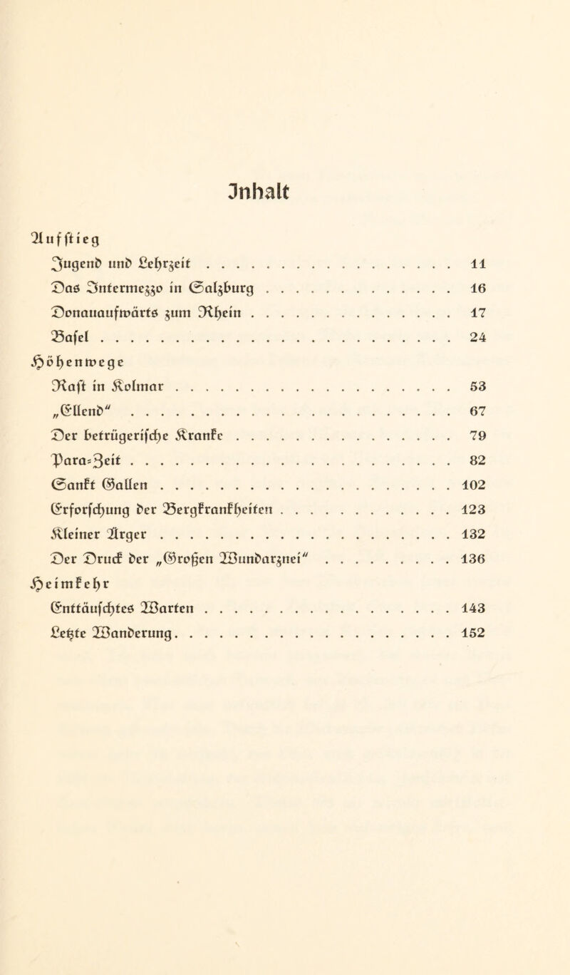 Inhalt 21uffticg 3ugcn& uni? ßef>r$cil. 11 Saö Snfermeg^o in 0a^burg. 16 Sonauaufmärtö $um D^fjein. 17 23afel. 24 ^öf)enit»ege D^aft in Colmar. 53 ,,©Uen£> 67 Ser betrügerifcfje ^ranfc. 79 Para=3ßi*. 82 0anft ©allen.102 ©rforfcfjung t'er 23ergfranff)etfcn.123 kleiner Ürger.132 Ser Srmf ber „©ragen 2Bun£>aränei ..136 jpeimFefyr ©nttäufcfyteö üöarfen.143 Be^te 2Banberung.152