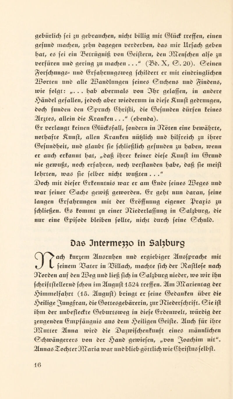 gebiirlicf) (ei gu gebrauchen, nid)t billig mit ©lücf treffen, einen gefund machen, gehn dagegen Derderben, das mir Itrfad) geben hat, es (ei ein ‘Betrügnifg Don ©ciftern, den 3ITenfchen alfo gu Derfüren und gering gu machen ... (Q5d. X, ©. 20). ©einen $orfd)ungs= und Erfahrungsweg fcf)ildert er mit eindringlichen 2Borfcn und alle 2Bandlnngen feines ©nchens und Mindens, mic folgt: . . hat abermals Don 3f)r gclaffcn, in andere Handel gefallen, jedoch aber miederum in diefe Äunft gedrungen, doch fanden den ©prncf) Ehrifti, kie ©efunden dürfen feines 21rgfes, allein die Äranfen . .(ebenda). (Sr Derlangt feinen ©lücfsfall, fondern in 3^öten eine bewährte, nothafte Äunft, allen Äranfcn nützlich und b^freid) gu ihrer ©efnndheit, und glaubt fie fchliefglicf) gefunden gu haben, wenn er auch erfannt hat, „dafj ihrer feiner diefe Ännft im ©rund nie gemußt, noch erfahren, noch Derffanden habe, da£ fie meifl lehrten, was fie felbcr nicht muffen . . 3)och mit diefer Erfenntnis n>ar et am Ende feines 2Beges und n?ar feiner ©acf)e gewifg geworden. (Sr geht nun daran, feine langen Erfahrungen mit der Eröffnung eigener ^rajis gn fchliefjen. Es fommt gu einer D^iederlaffung in ©algburg, die nur eine Eptfode bleiben follte, nicht durch frine ©<hüIb« Dae Jntermejjo in Salzburg Cjzach furgem 2lusruhen und ergiebiger 2fusfpracf)e mit %_) l feinem 23afer in Villach, machte fich der D^afflofe nach Worden auf den 2Beg und Itefg fich in ©algburg nieder, wo mir ihn fchriftflellernd fchon im 2Xnguft 1524 treffen. 21m 3Ttarienfag der Himmelfahrt (45. 2Iuguff) bringt er feine ©edanfen über die Heilige 3nngfran, die ©ottesgebärerin, gur DRjederfchrift. ©ieifl ihm der unbeflccfte ©eburtsmeg in diefe Erdenmelt, toürdig der mengenden Empfängnis aus dem He*t.9en ©eifle. 2luch für ihre DQTntter 2lnna wirb die 2)agmifchenfunft eines männlichen ©cf)wängcrers Don der Ha«d gemiefen, „Don 3°ach*m nit. 2XnnasXocf)ter3Ttaria trar unbbliebgöttlicf) wieGhriftusfelbff. 10