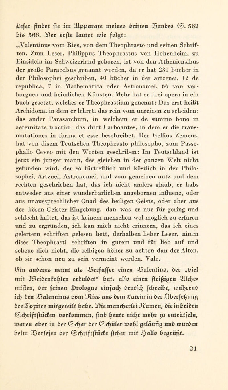 £efer finbet fie int Apparate meineö btiffen 35anbeö @. 562 biö 566. 5)er erftc laufet rote folgt: ,,Valentinus vom Ries, von dem Theophrasto und seinen Schrif¬ ten. Zum Leser. Philippus Theophrastus von Hohenheim, zu Einsideln im Schweizerland geboren, ist von den Atheniensibus der große Paracelsus genannt worden, da er hat 230 bücher in der Philosophei geschriben, 40 bücher in der artzenei, 12 de republica, 7 in Mathematica oder Astronomei, 66 von ver¬ borgnen und heimlichen Künsten. Mehr hat er drei opera in ein buch gesetzt, welches er Theophrastiam genennt: Das erst heißt Archidoxa, in dem er lehret, das rein vom unreinen zu scheiden: das ander Parasarchum, in welchem er de summo bono in aeternitate tractirt: das dritt Carboantes, in dem er die trans- mutationes in forma et esse beschreibet. Der Gellius Zemeus, hat von disem Teutschen Theophrasto philosopho, zum Passe- phallo Ceveo mit den Worten geschriben: Im Teutschland ist jetzt ein junger mann, des gleichen in der ganzen Welt nicht gefunden wird, der so fürtrefflich und köstlich in der Philo¬ sophei, Artznei, Astronomei, und vom gemeinen nutz und dem rechten geschrieben hat, das ich nicht anders glaub, er habs entweder aus einer wunderbarlichen angebornen influenz, oder aus unaussprechlicher Gnad des heiligen Geists, oder aber aus der bösen Geister Eingebung, dan was er nur für gering und schlecht haltet, das ist keinem menschen wol möglich zu erfaren und zu ergründen, ich kan mich nicht erinnern, das ich eines gelertern Schriften gelesen hett, derhalben Heber Leser, nimm dises Theophrasti Schriften in gutem und für Heb auf und scheue dich nicht, die selbigen höher zu achten dan der Alten, ob sie schon neu zu sein vermeint werden. Vale. (Sin anbereö nennt alö 23erfaffet einen QSalenfiud, ber „mel mit 2BeibenfoI)Ien erbulbef fyat, alfo einen fleißigen 2Üd)e= miften, bet feinen ^3roIoguö einfatf) beutfef) fcfyreibt, mäfmenb itf) ben SSalenfinnö bom Dtieö auö bem £afein in bet Überfettung beö^oyifeö mifgefeilf ^abe. 3)ie mancherleiDramen, bieinbeiben @d)riftffüc?en Dorfommen, finb fjeufe nicf)f mef)t gu enträtfeln, mären aber in ber @cf)ar ber @d)üler mof)I geläufig nnb mürben beim 23orIefen ber ©djriftffncfe fidler mit ^allo begrngf.