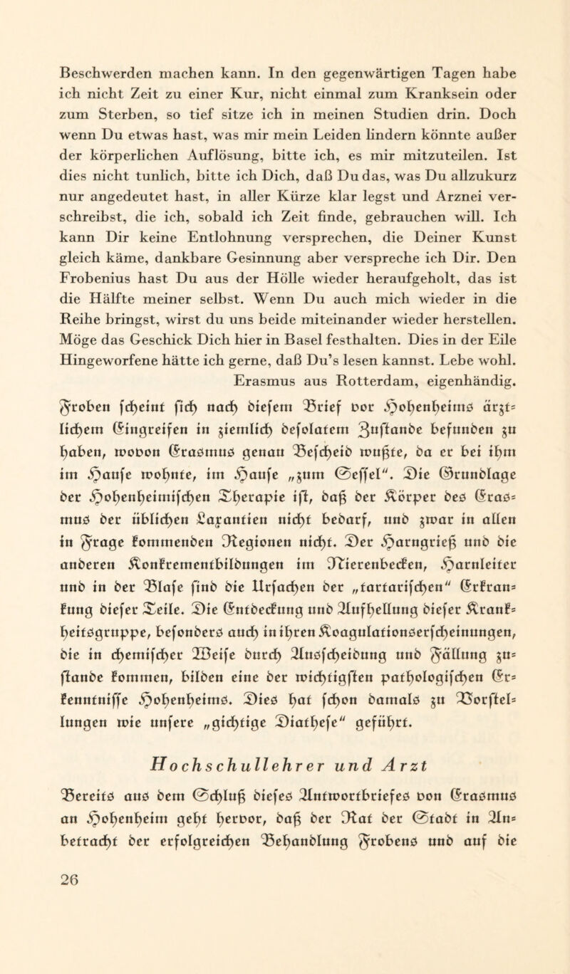 Beschwerden machen kann. In den gegenwärtigen Tagen habe ich nicht Zeit zu einer Kur, nicht einmal zum Kranksein oder zum Sterben, so tief sitze ich in meinen Studien drin. Doch wenn Du etwas hast, was mir mein Leiden lindern könnte außer der körperlichen Auflösung, bitte ich, es mir mitzuteilen. Ist dies nicht tunlich, bitte ich Dich, daß Du das, was Du allzukurz nur angedeutet hast, in aller Kürze klar legst und Arznei ver¬ schreibst, die ich, sobald ich Zeit finde, gebrauchen will. Ich kann Dir keine Entlohnung versprechen, die Deiner Kunst gleich käme, dankbare Gesinnung aber verspreche ich Dir. Den Frobenius hast Du aus der Hölle wieder heraufgeholt, das ist die Hälfte meiner selbst. Wenn Du auch mich wieder in die Reihe bringst, wirst du uns beide miteinander wieder herstellen. Möge das Geschick Dich hier in Basel festhalten. Dies in der Eile Hingeworfene hätte ich gerne, daß Du’s lesen kannst. Lebe wohl. Erasmus aus Rotterdam, eigenhändig. groben fcfyeint ficf> nad) biefem 'Brief Dor .^oljenljennö ärgt= Iid)em ©ingreifen in jiemlid) befolatem 3°f^an^e befunden gu fjabett, rooDon ©rasmus genau Bcfcfyeib mußte, ba er bei il)m im ipaufc mofynte, im Haüfc „$um ©effel. Sie ©runblage ber 5pol)enl)eitnif(f)en Xf>erapie ifl, ba£ ber Körper bes ©ras= muö ber üblichen £ajanfien nid)t bebarf, unb jmar in allen in Srage fommenben [Regionen nid)t. Ser ^arngrie^ unb bic anberen ^onfrementbilbungen im Ttierenbecfen, Harnleiter nnb in ber Blafe finb bie llrfacßen ber „tartarifd)en ©rfran= fung biefer Xeile. Sie ©ntbecfung unb 2Iufl)ellung biefer ÄranL fjeitsgruppe, befonbers aud) inifyren jtoagulafionserfcfyeinungen, bie in d)emifd)cr TBeife burd) 2Iusfd)eibung nnb ^äünng $u= flanbe fommen, bilben eine ber mid)tigflen patl)ologifd)en ©r= fenntniffc 2)*e0 f)at fd>on bamals ju 3Sorfteb lungen mie unfere „gichtige Siatljefe geführt. H o chs chull ehr er und Arzt Bereits ans bcm @d>lu£ biefes Tlntmortbriefes Don ©rasmns an H^enljeim gef?t fjernor, ba£ ber [Rat ber @fabf in 3In= befracht ber erfolgreichen Befjanblung ^robens unb auf bie