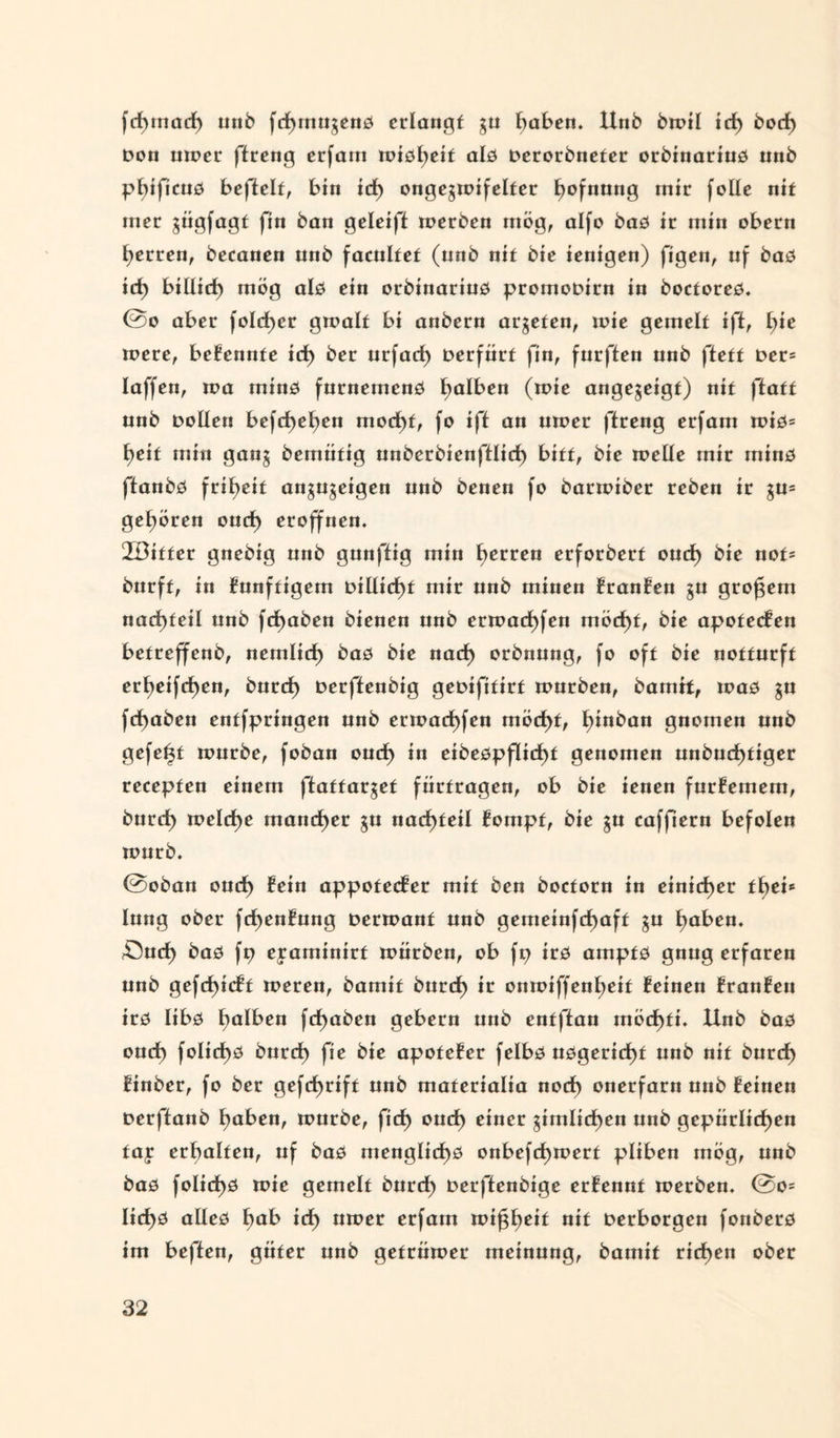 fd)inadE) unb fdEjinu^enö erlangt gu Ejaben. Hub bmil icf) bod) Don inner ftreng erfam miöljeif alö Derorbneter orbinariuö nnb pEÜficuö beffelt, bin id) onge^mifelter Ejofnung mir foüe nit iner ^iigfagt fin ban geleiff roerben mög, alfo baö ir min obern tjerren, becanen nnb facultet (nnb nit bie ienigen) figen, uf baö id) biüid) mög alö ein orbinarinö promoDirn in boctoreö. @o aber foIcf>er gmalf bi anbern arteten, mie gemelf iff, b>ic mere, bekennte id) ber urfaef) Derfürf fin, furften unb fteft Der= laffen, ma minö furnemenö falben (mie angejeigf) nit ffatt unb Dollen befcf)ef)en modi)f, fo ift an umer ftreng erfam miö= t)eif min gan§ bemiifig unberbienftlicf) bitt, bie meüe mir minö ftanbö frit>eif angugeigen unb benen fo barmiber reben ir ju= gehören oud) eröffnen. ÜBitter gnebig unb gunffig min Herren erforbert oud) bie not* burft, in künftigem Dtllid)f mir unb minen FranFen gu großem nadt>feil unb fdE)aben bienen unb ermad)fen möcf)f, bie apofecFen betreffenb, nemlicf) baö bie nacE) orbnung, fo oft bie notturft erE)eifd)en, burcE) Derftenbig geuifitirt mürben, bamtt, maö gu fd)aben entfpringen unb ermacE)fen möcf>t, Ejinban gnomen unb gefegt mürbe, foban ouef) in eibeöpflid)t genomen unbucE)tiger recepfen einem ftaffar$ef fürfragen, ob bie ienen furFemem, burd) meld)e mancher gu nad)teil Fompf, bie $u caffiern befolen murb. @oban oucE) Fein appofecFer mit ben boeforn in einicf)er fE>ci' Eung ober fd)enFung Dermant unb gemeinfcE)aff ju Ejaben. £5ucE) baö fp eyaminirf mürben, ob fp irö amptö gnug erfaren unb gefcE)icFt meren, bamif bnrcE) ir onmiffenEjeit Feinen FranFen irö libö falben fcf)aben gebern unb enfj'tan möcf)fi. Unb baö oud) fo!idt>ö burd) fie bie apofeFer felbö uögericE)f unb nit burcE) Finber, fo ber gefd>rift unb maferialia nod) onerfarn unb Feinen Derffanb Ejaben, mürbe, fid) oud) einer gimItcE)en unb gepürlid^en tay erbalten, uf baö menglicf)ö onbefd)mert plibeu mög, unb baö foIicE)ö mie gemelf burcf) Derftenbige erFennt merben. @o= Iid)ö aüeö E)ab id) umer erfam mi^tjeif nit Derborgeu fonberö im heften, güfer unb gefrümer meinung, bamif rieten ober