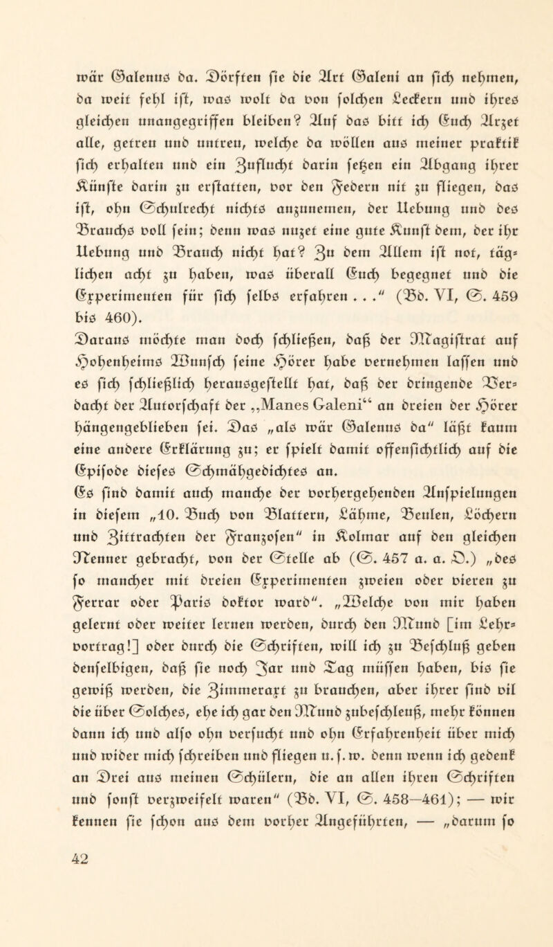 mär ©alenuß ba. Sörften fie bie 2lrf ©aleni an fid) nehmen, ba rncit fehl i|ff, maß molt ba Don folgen £ec?ern unb il)reß gleichen unangegriffen bleiben? 2luf baß bitf irf) (Sud) Ülrget alle, getreu unb untreu, treidle ba roöüen auß meiner praftit fid) erhalten unb ein 3uf^uc^>^ barin fetten ein 2lbgang ü;rer fünfte barin gu erstatten, Dor ben ^ebern nif gu fliegen, baö iff, ofyn @d)ulred)t nid)tß angutiemen, ber Hebung unb beß Sraud)ß Doll fein; benn maß nuget eine gute Äunft bem, ber il;r Hebung unb Sroud) nicht ^at? 3Ü bem 2Hlem ift not, tag* licken ad)t gu fyaben, maß überall (Sud) begegnet unb bie (Sjperimenten für fid) felbß erfahren . . . (Sb. VI, @. 459 biß 460). £)arauß inöd)tc man bod) fd)lief$en, bafg ber 3Xtagiftrat auf Spot>enl)eimß 2öunfd> feine Sporer l)abe Dernebmen laffen unb eß fid) fd)Iie^lid) tjerauögefteüt f)at, bafg ber bringenbe 23er= bad)f ber 2lutorfd)aft ber ,,Manes Galeni“ an breien ber Spörer hängengeblieben fei. 3)aß „alß mär ©alenuß ba lägt ?aum eine anbere (SrHärung gu; er fpielt bamif offenfid)tlid) auf bie (Spifobe biefeß @d)mä^gebid)teö an. (Sß finb bamit aud) manche ber Dorl)ergef)enben 2lnfpielungen in biefem „10. Sud) Don flattern, £ähme, ‘Seiden, £öcf)ern unb 3itfrad)ten ber ^rangofen in Äolrnar auf ben gleichen [Renner gebracht, Don ber @felle ab (@. 457 a. a. £5.) „beß fo mancher mit breien (Sjperimenfen groeien ober Dieren gu ^errar ober ^3ariö boütor toarb. „2öeld)e Don mir haben gelernt ober toeiter lernen toerben, burd) ben DUTunb [im £et)r=» Dortrag!] ober bnrcf) bie @d)riffen, toill id) gu Scfd)luf3 geben benfelbigen, bafg fie nod) 3ar ur1^ ^a9 tnüffen Ijaben, biß fie gemifg toerben, bie 3*mrrieraJf Sü brauchen, aber if)rer finb Dtl bie über 0old)eß, el)e id) gar ben DflZunb gubefcf)lcuf$, mef)r lönnen bann id) unb alfo ol)n Derfud)t unb of)n (Srfahrenheit über mich unb toiber mid) fd)reiben unb fliegen u.f. to. benn roenn id) geben? an £)rei auß meinen 0d)ülern, bie an allen ihren @cf)riften unb fonft Dergtoeifelt toaren (Sb. VI, 0. 458—461); — mir kennen fie fcl)on auß bem Dotier Angeführten, — „barum fo