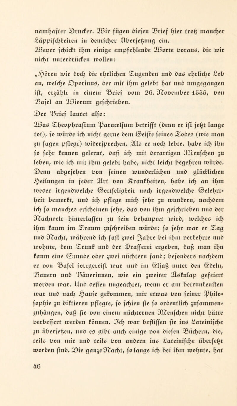 namhafter SrucBer. 2Bir fügen biefen ‘Brief t)ier troß mancher £äppifd)Betten in beutfeßer Überfeßung ein. 2Bet)cr fcßicBt ißm einige enipfef;Ienbe 2Dorte Doraud, bie wir nicf)t unterbrücBen wollen: „Spören wir bod) bie ehrlichen Xngenben unb bad cf)rlid>e £ob an, welche öporinud, ber mit it)m gelebt ^at nnb nmgegangen i)t, erzählt in einem Brief Dom 26. D^oDember 4555, Don Bafel an 2Diernm gefd)rieben. Ser Brief lautet alfo: 2Bad ^^eoptjraftnm ^3aracelfum betrifft (benn er iff j’eßf lange tot), fo würbe id) nid)t gerne bem ©eifte feined Xobed (wie man $u fagen pflegt) wiberfprecf)en. 2lld er nod) lebte, fyabe id) ißu fo fel;r Bennen gelernt, baß id) mit berartigen 3QTcnfd)en ^u leben, wie id) mit ißm gelebt l;abe, nid)f leießt begeßren würbe. Senn abgefeßen Don feinen wnnberlid)en unb gliicBItd)en gedungen in feber 2Irf Don Äranfßeiten, ßabe id) an ißm Weber irgenbwelcße ©ottfeligBeit nod) irgenbweld)e ©eleßrt* ßeit bcmerBt, unb id) pflege mid) feßr gu wunbern, nad)bem id) fo mand)ed erfdßeinen fet>e, bad Don it)m gefeßrieben unb ber Fachwelt ßinterlaffen gu fein behauptet wirb, welcf)ed id) ißm Baum im ^raum jufeßreiben würbe; fo feßr war er Xag unb 3^ad)f, wäßrenb id) faß $wei 3ahre bei if)m DerÜeßrte nnb wohnte, bem XrunB unb ber ^ßrafferei ergeben, baß man ißn Baum eine ©funbe ober gwei nüchtern fanb; befonberd nad)bem er Don Bafel forfgereift war unb im (Slfaß unter ben (5beln, Bauern nnb Bäuerinnen, wie ein ^weiter ^ötulap gefeiert worben war. Unb beffen ungeachtet, wenn er am betrunBenffen war nnb nad) bpaufe geBommen, mir etwad Don feiner Thilos fophie $u biBfieren pflegte, fo fd)ien fie fo orbentlid) gufatttmest» guf)ängen, baß fie Don einem nüchternen 3Itenfcf)en nid)t fyätte Derbeffert werben Bonnen. 3d) war befliffen fie ind £ateinifd)e gu überfeßen, unb ed gibt auch einige Don biefen Büchern, bie, feild Don mir unb teild Don anbern ind ^ateinifeße iiberfeßt worben finb. Sie ganje Obacht, fo lange ich bei »hm wohnte, Em*