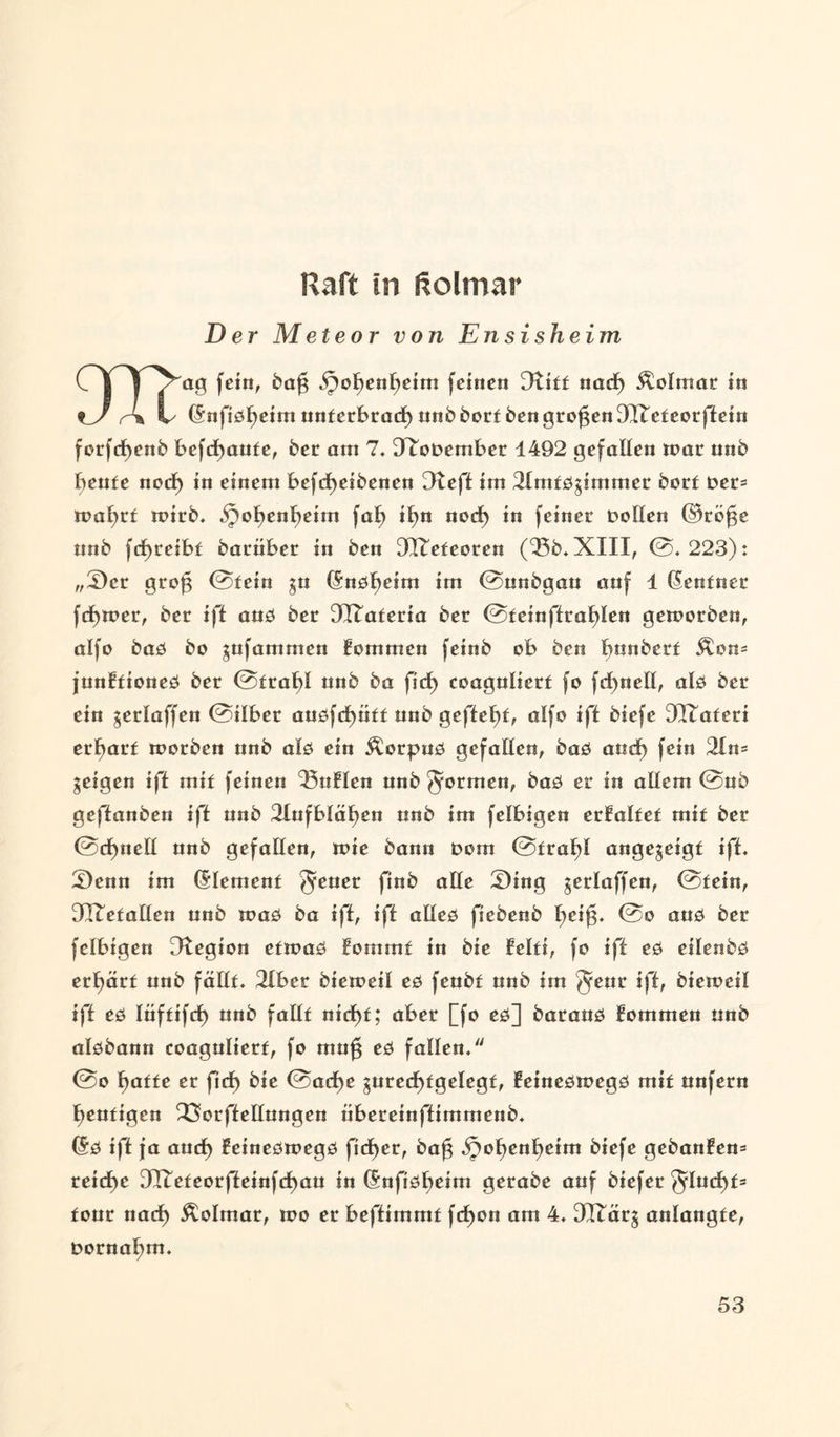 Raft in ftolmar Der Meteor von Ens i sh e im C I T /^ag fein, bag iJoljenljeim fernen 3Utt nact) Äolmat in t_J r\ !✓ Gnfidljeim underbrad) unbbordbengrogenSHTedeorfietn forfcf)enb bebaute, bet am 7. 9Tot>ember 1492 gefallen mar unb beude nodj) in einem befdfjeibcnen Dteft im 2lmddgimmer bord Der* rnafyrd roirb. bpotjenfjeim fat) tf>n nocf) in feiner Dollen ©töge unb fcf)reibd barüber in ben DO^edeoren (55b. XIII, @.223): „S)cr grog @dein gu Gndfyeim im @unbgan auf 4 Gendner fcfymer, ber ift aud ber 917aderia ber @deinftrat)len gemorben, alfo bad bo gufammen kommen feinb ob ben bunberd Äon* junEdioned ber @dragl unb ba ficf) coagulierd fo fd^neH, ald ber ein gerlaffen @ilber auöfrf)ndd unb geftel)d, alfo ift biefe ÜHTaderi er^ard morben unb ald ein Äorpud gefallen, bad andf) fein 3ln= geigen ift mid feinen 53nHen unb formen, bad er in allem @ub geffanben ift unb 3Iufbläl)en unb im felbigen erfalded mid ber @ct)nell unb gefallen, toie bann Dom @dral)i angegeigd ift. £)enn im Glemend §euer finb alle 2)ing gerlaffen, @dein, 3XTedallen unb mad ba ift, ift alled fiebenb Ijeig. @o aud ber felbigen 9tegion edmad lommd in bic Eeldi, fo ift ed eilenbd erljard unb fälId. 2lbet biemeil ed feubd unb im §eur ift, biemeil ift ed tüfdifcf) unb falld nict)d; aber [fo ed] baraud fommen unb aldbann coagulierd, fo mug ed fallen. @o f)adde er ficf> bic @act>e gurecl)dgelegd, feinedmegd mid unfern beadigen 33orftellungen iibereinftimmenb. Gd ift ja aucf) Eeinedwegd ficf)er, bag ^ol)en^eim biefe gebanÜen* reiche 0H7edeorfteinfct)au in Gnfidtjeim gerabe auf biefer 5ludE)d= dour nach Äolmar, rno er beftimmd fcbon am 4. 3I£ärg anlangde, Dornaljm.