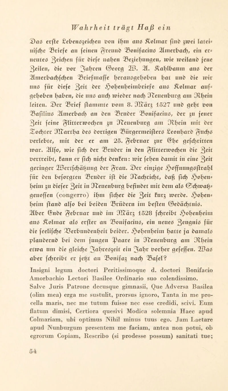 Wahrheit trägt Haß ein 2)as erfie £ebenS$eid)en Den ibui aus Äolmar finb jtpei latei- tiifcf>c Briefe an feinen greunb ‘Bonifacius Jlmerbad), ein er= ncuteS %eid)en für birfe »nt)en Begebungen, rnie tpeilanb jene Qeilett, bie Der 3af>L*en ©eorg 2Ö. 21. Äablbaum ans ber 2lmerbad)fd)en Briefmaffe brransgebobeu l)at nnb bie mir uns für biefe 3ber Jpobenbeimbriefe aus Äolmar auf= gehoben haben, bie uns aud) mieber nad) JLcuenburg am be*n leiten. 5Jer Brief flammte Dom 8. JTtär$ 4527 nnb gebt Don Bafilius 2Imerbari) an ben Bruber Bonifacius, ber $u jener ßoit feine glittermod>cn su 32euenburg am Dtbrin m*f ber Xod)ter JlTartba bes bortigen BürgermeifferS £eoubarb gud)S Derlebfe, mit ber er am 25. ^ebrnar gnr ($bc gcfd)ritten tpar. 2Ilfo, tpie fid) ber Bruber in ben gliftermodben bie Qeit Derfreibf, Faun er fid) nid)t benFen: tpir feben bamit in eine Qeit geringer JBerffcbäftung ber grau. Ser einzige jpoffnungsftrabl für ben beforgfen Bruber ift bie D^arf>ricf>f, bafj firf> S$ol)tn* beim gu biefer 3c*f in JLeuenburg befmbet mit bem als @d)mat3= genoffen (congerro) ibm fidf>er bie Qeit Furg tperbe. ^oben= beim ftanb alfo bei beiben Brübern im beflen Oebäd>fnit3. 2lber (5nbe gebruar nnb im 3ITär§ 4528 fd>reibt ^obenboim aus Äolmar als erfier an Bonifacius, ein neues 3cu9n^ für bie feelifcf>e 23»erbunbenbeit beiber. J}obenbeim batte ja bamals plaubetnb bei bem jungen ^)aare in JLeuenburg am D^bein eftpa um bie gleiche 3abreS$eif ein 3abr Korber gefeffen. 2öaS aber fd>reibf er je^t an Bonifa$ nad> Bafel? Insigni legum doctori Peritissimoque d. doctori Bonifacio Amorbachio Lectori Basilee Ordinario suo colendissimo. Salve Juris Patrone decusque gimnasii, Que Adversa Basilea (olim mea) erga me sustulit, prorsus ignoro, Tanta in me pro- cella maris, nee me tutum fuisse nee esse credidi, scivi. Eum flatum dimisi, Certiora quesivi Modica solemnia Haec apud Colmariam, ubi optimus Nihil minus tuus ego. Jam Laetare apud Nunburgum presentem me faciam, antea non potui, ob egrorum Copiam, Rescribo (si prodesse possum) sanitati tue;