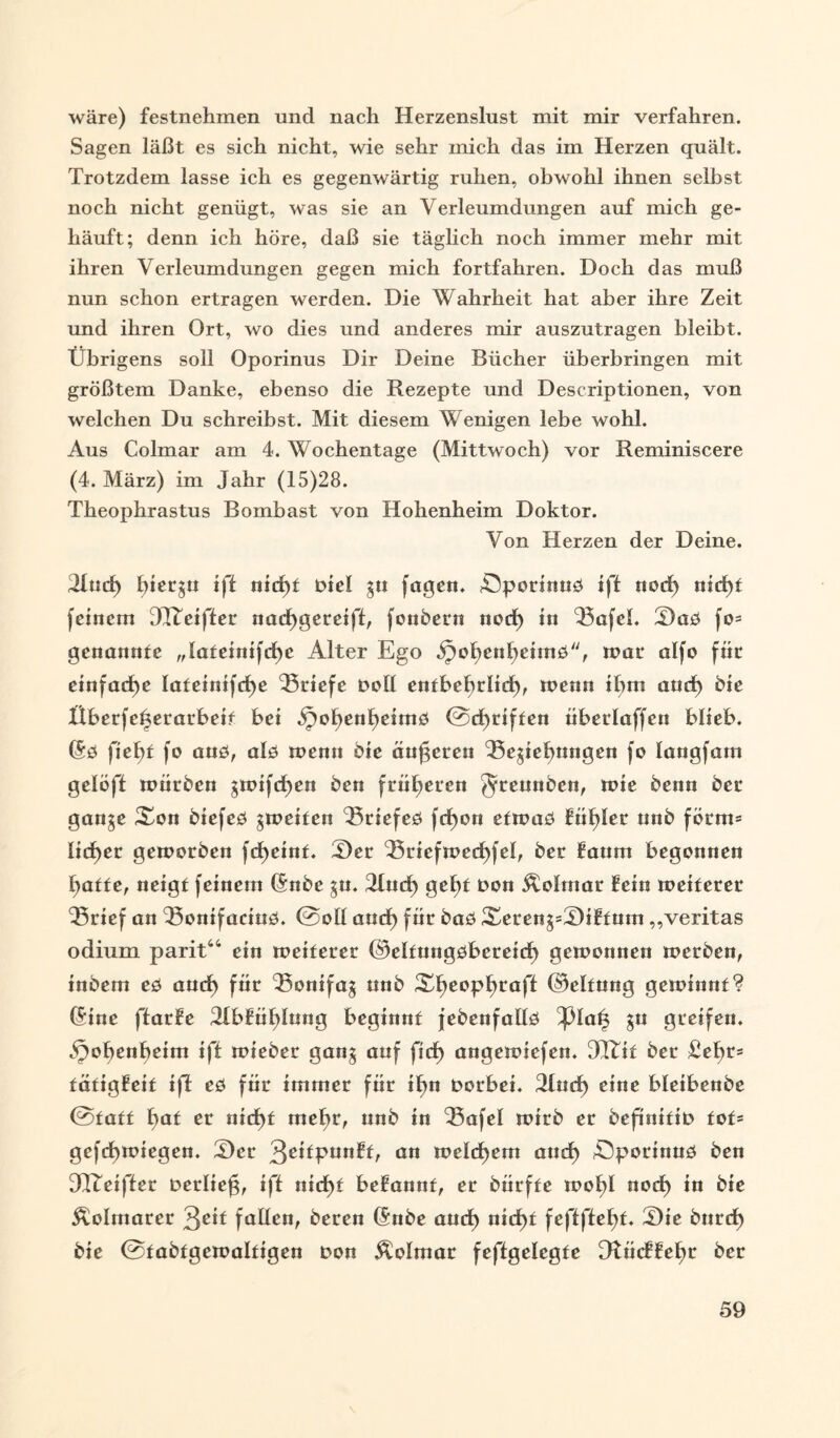 wäre) festnehmen und nach Herzenslust mit mir verfahren. Sagen läßt es sich nicht, wie sehr mich das im Herzen quält. Trotzdem lasse ich es gegenwärtig ruhen, obwohl ihnen selbst noch nicht genügt, was sie an Verleumdungen auf mich ge¬ häuft; denn ich höre, daß sie täglich noch immer mehr mit ihren Verleumdungen gegen mich fortfahren. Doch das muß nun schon ertragen werden. Die Wahrheit hat aber ihre Zeit und ihren Ort, wo dies und anderes mir auszutragen bleibt. Übrigens soll Oporinus Dir Deine Bücher überbringen mit größtem Danke, ebenso die Rezepte und Descriptionen, von welchen Du schreibst. Mit diesem Wenigen lebe wohl. Aus Colmar am 4. Wochentage (Mittwoch) vor Reminiscere (4. März) im Jahr (15)28. Theophrastus Bombast von Hohenheim Doktor. Von Herzen der Deine. Jfud) ift nid)£ Ptel 3» fugen. Öporinnö ift nod) nicf)t feinem JReifter nacfjgereift, fonbern nocf) in Bafel. 3)aö fo= genannte „Ia£einifd)c Alter Ego Jpofjentjeimö, tpac a^f° für einfache Iateinifd)e Briefe Poll entbebrlid), wenn il;m and) bie Überfcherarbeif bei Spof)enf)eimö ©cgriften überlaffen blieb. (Sö fielet fo anö, alö wenn bie änderen Begebungen fo langfam gelöft mürben gwifcgen ben früheren Jreunben, wie benn ber gan$e Xon biefeö ^weiten Btiefeö fdf)on etwaö füf)Ier nnb förm= lieber geworben fd)eint. T)er Briefmed)fel, ber faum begonnen f)at£e, neigt feinem (Snbe ^u. 2fud) gef)t Pon Äolmar fein weiterer ‘Srief an Bonifacioö. ©oll and) für baö Xeren^XHftum ,,veritas odium parit“ ein weiterer ©eltungöbereid) gewonnen werben, inbem eö and) für Bonifaj nnb Xf)eopf)raff ©eltnng gewinnt? (Sine ftarfe 2fbfüf)lung beginnt febenfallö ;}3laf3 gn greifen. ,f)of)enf)eim ift wieber gan$ auf fid) angewiefen. JRit ber £ef)r* tätigfeit ift eö für immer für ibn Porbei. 21nd) eine bfeibenbe ©tatf bat er nid)t mefjr, nnb in Bafel wirb er befinitip tot= gcfd)wiegen. T)er 3c^Pun^C a« welchem and) Sporinnö ben JReifter Perlieg, ift nid)t befannt, er bürfte wof)I nod) in bie Äolmarer fallen, beren (Snbe and) nicf)t feftftegt. T)ie bnrd) bie ©tabtgcwaltigen Pon Äolmar feftgelegte Ofücffe^r ber