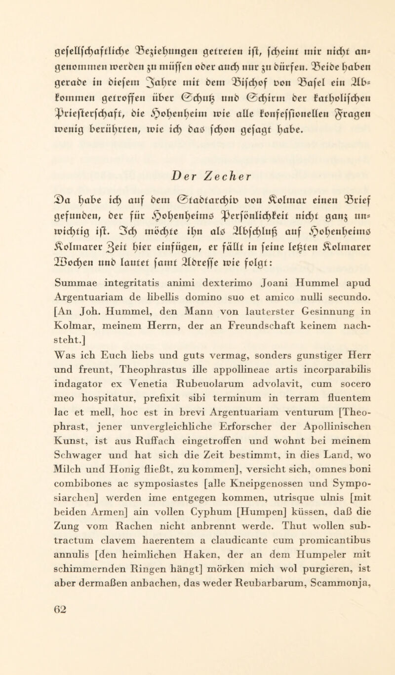 gefellfcf)afflicf)e Begießungen getreten ifl, fcßeint mir nicßt an* genommen werben gu muffen ober aurf) nur gu bürfen. Beibe haben gerabe in biefern 3a^rc m»t bem ^5tfdE>of Den Q3afel ein 2lb= fommen getroffen über @d)ut3 nnb @cßirm ber fatßolifcßen ^riefterfcßaft, bic ^oßenßcim wie alle fonfeffionellen fragen wenig berührten, wie id) baö fcßon gefagt l;abe. Der Zecher S)a ßabe id) auf bem @tabtard;iD Don Äolmar einen ‘Brief gefunbcn, ber für ipoßenßeimb ^3erfönlicßfeit nid)f gang mt= wichtig ifl. 3d> möchte i£>n alb Bbfcßlufg auf jpohenßeimö Äolmarer 3^it hier einfügen, er fällt in feine lebten Äolmarer 2Dod)en nnb lautet [amt Bbreffe wie folgt: Summae integritatis animi dexterimo Joani Hummel apud Argentuariam de libellis domino suo et amico nulli secundo. [An Joh. Hummel, den Mann von lauterster Gesinnung in Kolmar, meinem Herrn, der an Freundschaft keinem nach¬ steht.] Was ich Euch liebs und guts vermag, sonders günstiger Herr und freunt, Theophrastus ille appollineae artis incorparabilis indagator ex Venetia Rubeuolarum advolavit, cum socero meo hospitatur, prefixit sibi terminum in terram fiuentem lac et mell, hoc est in brevi Argentuariam venturum [Theo- phrast, jener unvergleichliche Erforscher der Apollinischen Kunst, ist aus Ruffach eingetroffen und wohnt bei meinem Schwager und hat sich die Zeit bestimmt, in dies Land, wo Milch und Honig fließt, zu kommen], versieht sich, omnes boni combibones ac symposiastes [alle Kneipgenossen und Sympo- siarchen] werden ime entgegen kommen, utrisque ulnis [mit beiden Armen] ain vollen Cyphum [Humpen] küssen, daß die Zung vom Rachen nicht anbrennt werde. Thut wollen sub- tractum clavem haerentem a claudicante cum promicantibus annulis [den heimlichen Haken, der an dem Humpeier mit schimmernden Ringen hängt] mörken mich wol purgieren, ist aber dermaßen anbachen, das weder Reubarbarum, Scammonja,