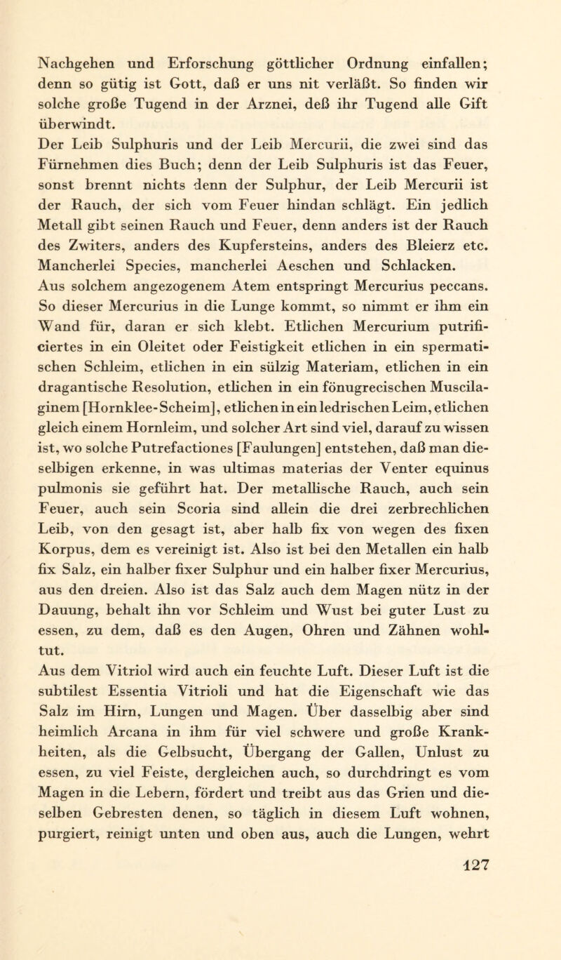 Nachgehen und Erforschung göttlicher Ordnung einfallen; denn so gütig ist Gott, daß er uns nit verläßt. So finden wir solche große Tugend in der Arznei, deß ihr Tugend alle Gift überwindt. Der Leib Sulphuris und der Leib Mercurii, die zwei sind das Fürnehmen dies Buch; denn der Leib Sulphuris ist das Feuer, sonst brennt nichts denn der Sulphur, der Leib Mercurii ist der Rauch, der sich vom Feuer hindan schlägt. Ein jedlich Metall gibt seinen Rauch und Feuer, denn anders ist der Rauch des Zwiters, anders des Kupfersteins, anders des Bleierz etc. Mancherlei Species, mancherlei Aeschen und Schlacken. Aus solchem angezogenem Atem entspringt Mercurius peccans. So dieser Mercurius in die Lunge kommt, so nimmt er ihm ein Wand für, daran er sich klebt. Etlichen Mercurium putrifi- ciertes in ein Oleitet oder Feistigkeit etlichen in ein spermati¬ schen Schleim, etlichen in ein sülzig Materiam, etlichen in ein dragantische Resolution, etlichen in ein fönugrecischen Muscila- ginem [Hornklee-Scheim], etlichen in ein ledrischen Leim, etlichen gleich einem Hornleim, und solcher Art sind viel, darauf zu wissen ist, wo solche Putrefactiones [Faulungen] entstehen, daß man die- selbigen erkenne, in was ultimas materias der Venter equinus pulmonis sie geführt hat. Der metallische Rauch, auch sein Feuer, auch sein Scoria sind allein die drei zerbrechlichen Leih, von den gesagt ist, aber halb fix von wegen des fixen Korpus, dem es vereinigt ist. Also ist bei den Metallen ein halb fix Salz, ein halber fixer Sulphur und ein halber fixer Mercurius, aus den dreien. Also ist das Salz auch dem Magen nütz in der Dauung, behalt ihn vor Schleim und Wust bei guter Lust zu essen, zu dem, daß es den Augen, Ohren und Zähnen wohl¬ tut. Aus dem Vitriol wird auch ein feuchte Luft. Dieser Luft ist die subtilest Essentia Vitrioli und hat die Eigenschaft wie das Salz im Hirn, Lungen und Magen. Über dasselbig aber sind heimlich Arcana in ihm für viel schwere und große Krank¬ heiten, als die Gelbsucht, Übergang der Gallen, Unlust zu essen, zu viel Feiste, dergleichen auch, so durchdringt es vom Magen in die Lebern, fördert und treibt aus das Grien und die¬ selben Gebresten denen, so täglich in diesem Luft wohnen, purgiert, reinigt unten und oben aus, auch die Lungen, wehrt