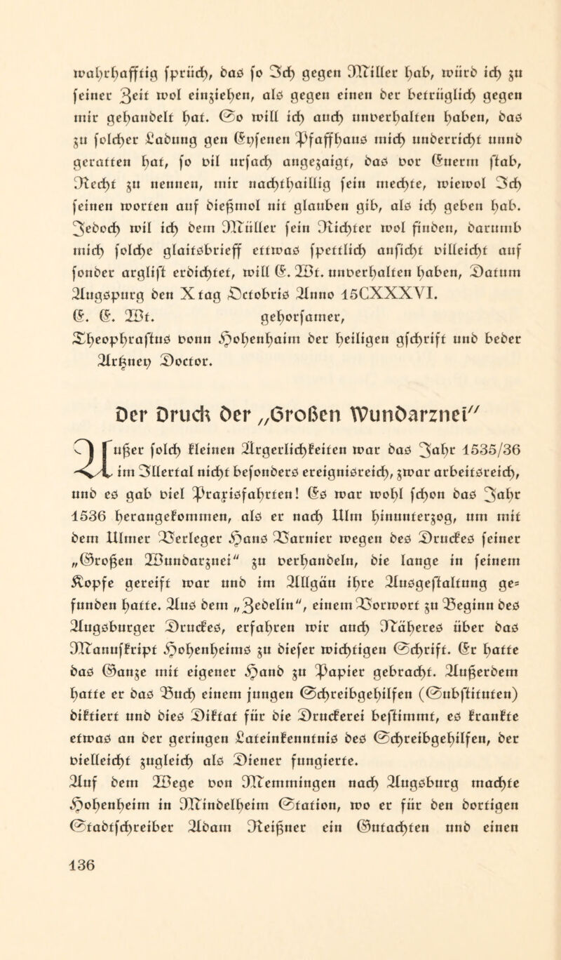 mal;r£)afffig fprüd), baG fo 3rf> gegen 3TtiÜer \jab, toiirb id) ju feinet %eit mol eingieljen, alo gegen einen ber befriiglid) gegen mir gefyanbelf fyat. 0o mill id) aud) nnDerbalteu traben, baG ju fcld)er £abung gen (Spfenen ^faffbanö rnid) unberrid)f nnnb geraffen baf, fo Dil urfaef) angegaigf, baG Dor (Suerm ffab, [Red)f jn nennen, mir nad)fbaiUig fein niedre, micmol 3d> feinen toorfen anf bie^mol nif glauben gib, alG iri) geben l)ab. ^ebod) mil id) bem DTTtiller fein 9Ud)fet mol finben, barumb miri) fo!d>e glaiföbrieff cffioaG fpefflid) anfid)f Dilleid)f auf fonber arglift erbid)fef, mill (5. ZBf. unDerl)alfen haben, 2)afum 2Iugöpurg ben Xfag öcfobriG 2lnno 15CXXXVI. (5. (5. 2Bf. geljorfamer, XE>eopf)raffuö Denn Spof)enl)aim ber heiligen gfd>riff unb beber 3Ir6nep Soctor. Der Druch Der „Großen WunOarznei u£er feld> deinen 2lrgerlid)feifen toar baG ^a^r 1535/36 im 3tlerfal nid)f befonberG ereigniöreid), ^mar arbeifGreid), unb eG gab Diel ^)rayiöfabrfen! (5g mar mol)I fd)on baG 3abr 1536 berangefommen, alö er nad) Ulm Ijinunfergog, um bem Ulmet Verleger SpanG Garnier megen beG S)rucfeG feiner ,,©ro§en 2Bunbargnei ju Derljanbeln, bie lange in feinem Äopfe gereiff mar nnb im Allgäu ihre 2luGgeflalfung ge= fnnben l;affe. 2luG bem „3ebelin, einem23ormotf gu beginn beG 3IugGbnrger SrmfeG, erfaßten mir aud) DRabereG über baG 9ITanuffripf 5pot)enl)eimG $u biefer mid)figen @d)riff. (Sr hafte baG ©anje mit eigener ipaub $u Rapier gebracht. 31u^erbem hafte er baG <33ud) einem jungen @d)reibgef)ilfen (@nbftifnfen) biffierf unb bieG £)i£faf für bie 2)ruc£erei beftimmf, eG £ran£fe efmaG an ber geringen £afein£ennfniG beG 0cf)teibgehiIfen, ber Dieüeid)f gugleid) alG Wiener fungierte. 31uf bem 2Dege Don OQTemmingen nad) ^IngGbnrg machte Spofjenbeim in 9ITinbeIbeim 0fation, mo er für ben borfigen 0tabtfd)reiber 2Ibam Dtei^ner ein ©ufad)fen nnb einen