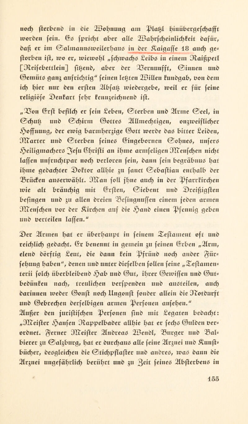 nod) fterbcno in die 2Bohnung am pia£l t)inübergefcf)afft morben fein. (5d fprid)t aber alle 2Bahrfdheinltd)fcif bafüt, bag et im ©almanndtoeiierhaud in bet Äaigaffc 18 aud) ge= fforben iff, too er, mietoohl „fd)toad)d £eibd in einem 2tatf3petl [Dteifebefflein] fi^enb, aber bet 23>ernunfft, ©innen mib ©emüfd gang aufrichtig feinen lebten 2BtIlen funbgab, fcon bem id) h*cc nuc ^ett erften 2lbfa£ totebergebe, toeil er für feine religiefe £)enfatf fet>r fenngeid)nenb iff. „23on (5rft beftlcf) er fein £eben, ©terben unb 21tme ©eel, in ©d>uüi unb ©d)irm ©otfed 2Wmed)figen, ougtoeifltchet Hoffnung, ber einig batmhetgtge ©off toerbe bad biffer £eiben, 3Itarfer unb ©ferben feined (Singeborncn ©ohned, ttnferd 53eiligmad)erd 3efu an il)me arnifeligen 322enfdhen nid)f laffen unftud)fpat nod) Detloten fein, bann fein begräbnud hat i^me gebadeter £)oftor alll;ie gu fanef ©ebafftan enffjalb bet 25rücfen audertoählf. 3Xtan foll fbne aud) in ber Pfarrfird)ett tote alf btäud)ig mit (Srffen, ©iebenf unb £)rei0igffen befingert unb gu allen breien 23efmgnuffen einem febeu armen 2Icenfd)en oot ber Äird)en auf bie >Janb einen Pfennig geben unb üerfeilen laffen. £)et 2Irmen fyat er überhaupt in feinem Xeffament off unb reichlich gebucht. (Sr beuennf in gemein gu feinen (Srben „2lrm, elenb börffig Senf, bie bann fein Pfrünb nod) anber Jür* fehung haben, benen unb unter biefelben fallen feine „Xeffamem ferii fold) überbleibenb .^jab unb ©uf, ihrer ©etaiffen unb ©uf= bebünfen nach, treulichen nerfpenben unb audfeilen, aud) barinneu toeber ©onff noch Ungonfl fonber allein bie JTotburft unb ©ebrechen berfelbigen armen Perfonen anfehen. 21ufget ben furiflifchen Perfonen finb mit Legaten bebad)t: „912eiffer Raufen [ftappelbabet allste hat er fcd)d ©ulben t>et= orbnef. ferner 3Q2eifter 21nbread 2öenbl, Bürger unb 23al= bierer gu ©algburg, hat er burd)aud alle feine 2trgnei unb &unff= büd)er, bedgletchen bie ©tidhpflafler unb anbred, toad bann bie 2lrgnei ungefährlich berührt unb gu 3eif feined 2Ibfterbend in