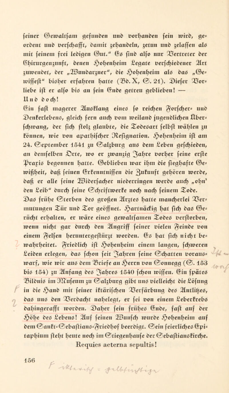 feiner ©ewaltfam gefunben unb Dorhanben fein wirb, ge= orbent unb Derfd)afft, baniif gef)anbeln, getun nnb gelaffen als mit feinem frei lebigen ©uf. (Sö finb alfo nur Vertreter ber ($hirurgengunft, benen ipof)ent)eim Legate Derfd)iebener 2Irt guwenbef, ber „2Bunbargner, bie öjohenheim alö baö ,,©e= wiffefl bisher erfahren hatte fSb. X, @.21). Viefer Vor* liebe iff er alfo bis an fein (Snbe getreu geblieben! — Unb b o cf)! (Sin faff magerer 21uöflang eines fo reichen Jotfchet* unb SenBerlebenö, glcid) fern aud) Dom weifanb jugenblicf)en Über* fcfjwang, ber ficf) ffolg glaubte, bie Xobeöarf fefbft mahlen gu fönnen, wie Don apatf)ifrf)cr Dtefignation. ^o^ent)eirn jft am 24. ©eptember 4541 gu ©algburg aus bem £eben gefd)ieben, an bemfelben £5rfe, wo er gwangig 3ahce £>orf)er feine erfte ^3rajiö begonnen hatte. ©ebliebcn toar if)m bie fiegf>afte ©e* wifgf)eif, baf$ feinen (Srfenntniffen bie 3u£unft gehören toerbe, bafg er affe feine 2Biberfad)er nieberringen toerbe aud) „ofm’ ben £eib burcf) feine @d>rifttoerfe nod) nad) feinem Xobe. £)aö frii£>e ©terben beö großen 2Xrgfeö hatte mancherlei Ver* mutungen Xür unb Xor geöffnet, ijartnäcfig hat fidf> baö ©e= rüd)f erhalten, er wäre eines gewaltfamen Xobeö Derfforben, wenn nicht gar burd) ben Eingriff feiner Dielen Jeinbe Don einem Reifen t>crunfergeftürgt worben. (5ö bat ficf> nicht be= wahrheifet. ^rieblid) iff ^ohenheim einem langen, fd)weren £eiben erlegen, baö fd)on feit 3ahcen feine @d)affen Doraus* warf, wie wir aus bem Briefe an §errn Don ©onnegg (@. 153 bis 154) gu Einfang bcö 3ahrcö 1540 fd)on wiffen. (Sin fpäteö Q5ilbniö im 3Rufeum gu ©algburg gibt uns Diclfeid)t bie £öfung in bie §anb mit feiner iftärifchen Verfärbung beö 21ntlit3eö, baö uns ben Verbadf)f nahelegt, er fei Don einem £eberfrebö bahingerafft worben. £)af)er fein frühes (Snbe, faff auf ber bes £ebenö! 2luf feinen 2Bunfd) würbe §ohenheim auf bem @anft*@ebaffianö=$;ricbf)of beerbigt. ©ein feierliches (Spi* taphium fleht heute noch im ©tiegenhaufe ber @ebaftians£ird)e. Requies aeterna sepultis!