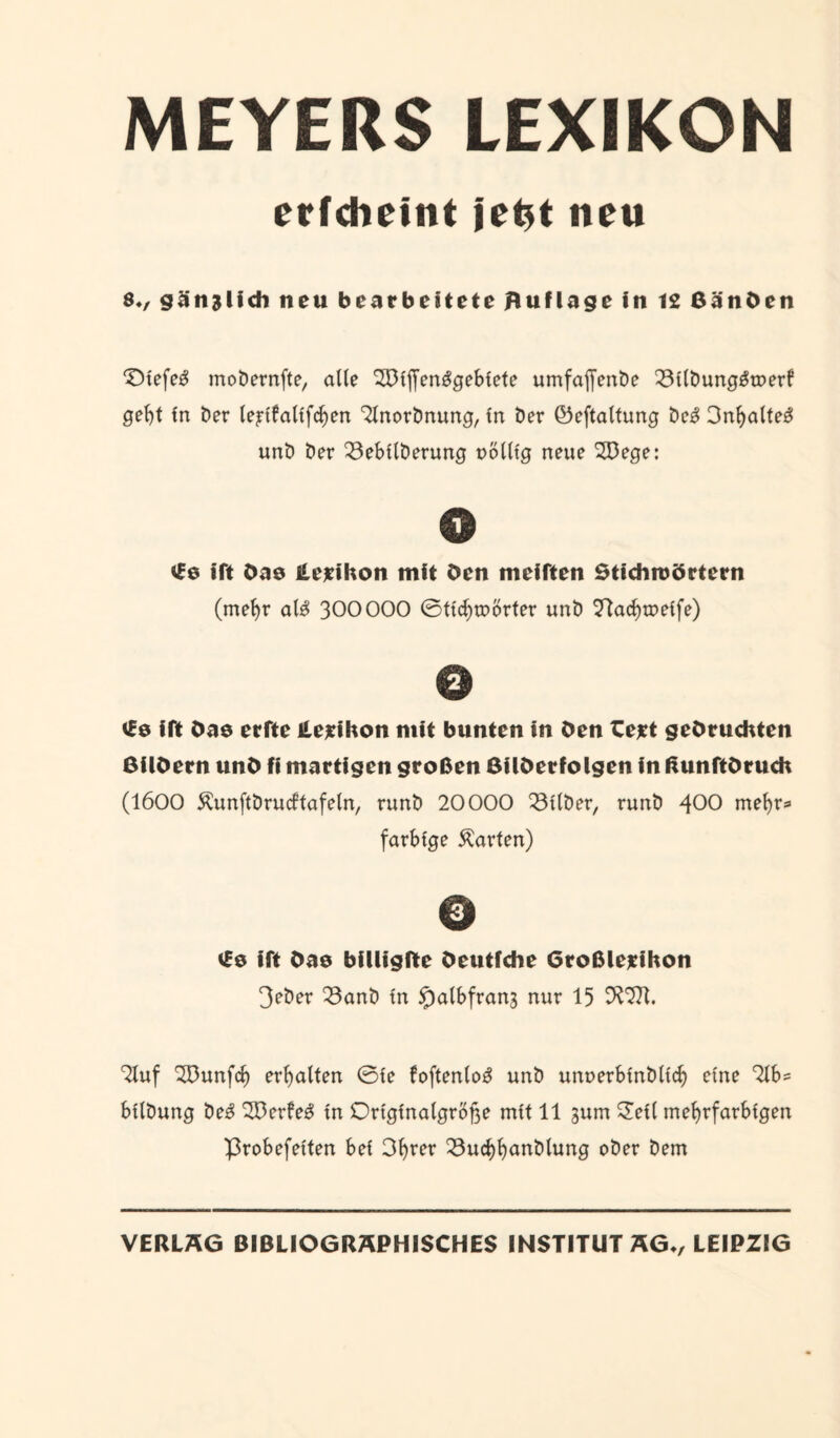MEYERS LEXIKON erfcheint jet*t neu 8V gänzlich neu bearbeitete Auflage in 12 ßänöen 0>tefe3 mobernfte, alte 2öljf enggebiete umfaffenbe 23tlbunggtDerf gebt tn ber le^tfaltfcben 2lnorbnung, tn ber ©eftaltung beg 3n^a(tes: unb ber 23ebtlberung uölltg neue 2Dege: 0 £0 ift Oas iLerifton mit Öen meiften Stichroörtern (mehr alg 300000 0ttd)roörter unb 22acbwetfe) 0 £0 ift Oas erfte lUrilton mit bunten in Öen Cert gebeuchten ßilöern unö fi martigen großen ßüöerfolgen in RunftOruch (1600 Äunftbrucftafeln, runb 20000 53ttber, runb 400 mehr* farbige harten) 0 vfe ift öae billigfte öeutfche Greßlerihon 3eber 23anb tn 55albfrang nur 15 9^. 2luf SDunfd) erbalten 0le foftenlog unb unoerbtnbltcb eine 2Ib= bllbung beg 2Derfeg tn Originalgröße mtt 11 gum Oell mehrfarbigen ■probefetten bei Obrer 23ucbbanblung ober bem