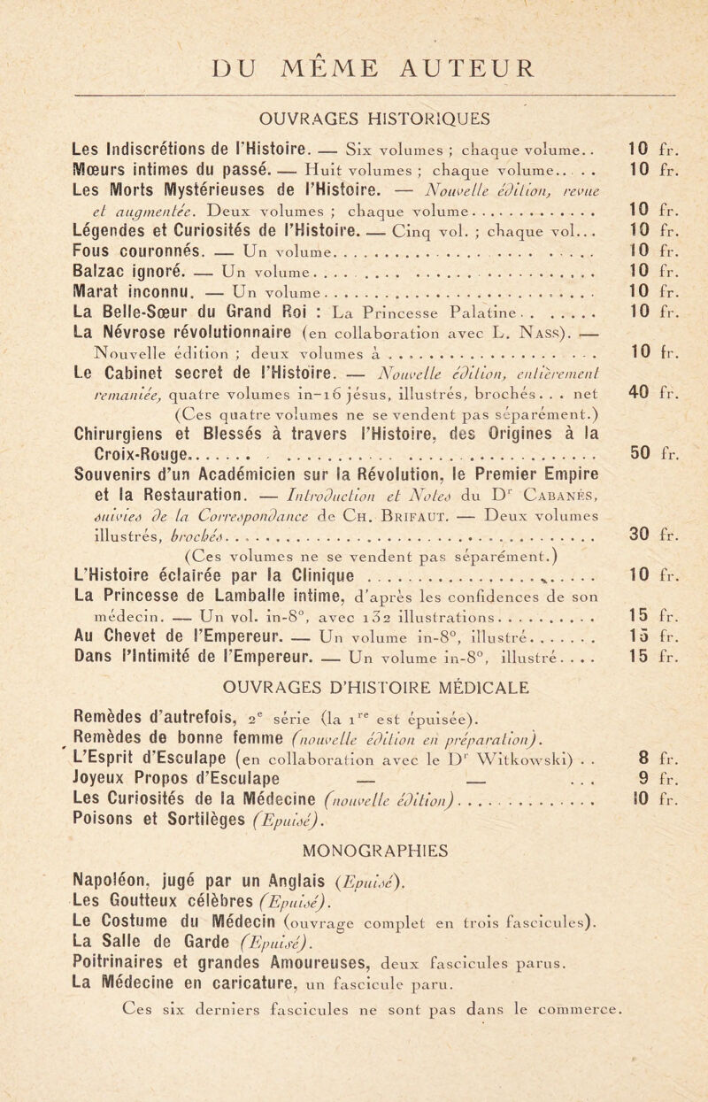DU MEME AUTEUR OUVRAGES HISTORIQUES Les Indiscrétions de l'Histoire . — Six volumes ; chaque volume. . 10 fr. IVIœurS intimes du passe. — Huit volumes ; chaque volume.. . . 10 fr. Les Morts Mystérieuses de l’Histoire. — Nouvelle édition, revue et augmentée. Deux volumes ; chaque volume. 10 fr. Légendes et Curiosités de l’Histoire. — Cinq vol. ; chaque vol... 10 fr. FOUS Couronnés. — Un volume. 10 fr. Balzac ignoré. — Un volume. .. 10 fr. Marat inconnu. — Un volume. 10 fr. La Belle-Sœur du Grand Roi : La P nncesse Palatine. 10 fr. La Névrose révolutionnaire ( en collaboration avec L. Nass). — Nouvelle édition ; deux volumes à .. . 10 fr. Le Cabinet secret de l’Histoire. — Nouvelle édition, entièrement remaniée, quatre volumes in-16 jésus, illustrés, brochés. . . net 40 fr. (Ces quatre volumes ne se vendent pas séparément.) Chirurgiens et Blessés à travers l’Histoire, ries Origines à la Croix-Rouge... . 50 fr. Souvenirs d’un Académicien sur la Révolution, le Premier Empire et la Restauration. — Introduction et Notes du Dr Cabanes, suivies de la Correspondance de Ch. BrifaüT. — Deux volumes illustrés, brochés. . ,. 30 fr. (Ces volumes ne se vendent pas séparément.) L’Histoire éclairée par la Clinique .*. 10 fr. La Princesse de Lamballe intime, d’ après les confidences de son médecin. — Un vol. in-8°, avec iS2 illustrations. 15 fr. Au Chevet de l’Empereur. — Un volume in-8°, illustré. 15 fr. Dans l’Intimité de l’Empereur. — Un volume m-8°, illustré .... 15 fr. OUVRAGES D’HISTOIRE MÉDICALE Remèdes d’autrefois, 2e série (la ire est épuisée). Remèdes de bonne femme (nouvelle édition en préparation). L’Esprit d Esculape (en collaboration avec le Dr Witkowski) . . 8 fr. Joyeux Propos d’Esculape — _ ... 9 fr. Les Curiosités de la Médecine (nouvelle édition). 10 fr. Poisons et Sortilèges (Epuisé). MONOGRAPHIES Napoléon, jugé par un Anglais (Epuisé). Les Goutteux célèbres (Epuisé). Le Costume du Médecin ( ouvrage complet en trois fascicules). La Salle de Garde (Epuisé). Poitrinaires et grandes Amoureuses, d eux fascicules parus. La Médecine en caricature, un fascicule paru. Ces six derniers fascicules ne sont pas dans le commerce.