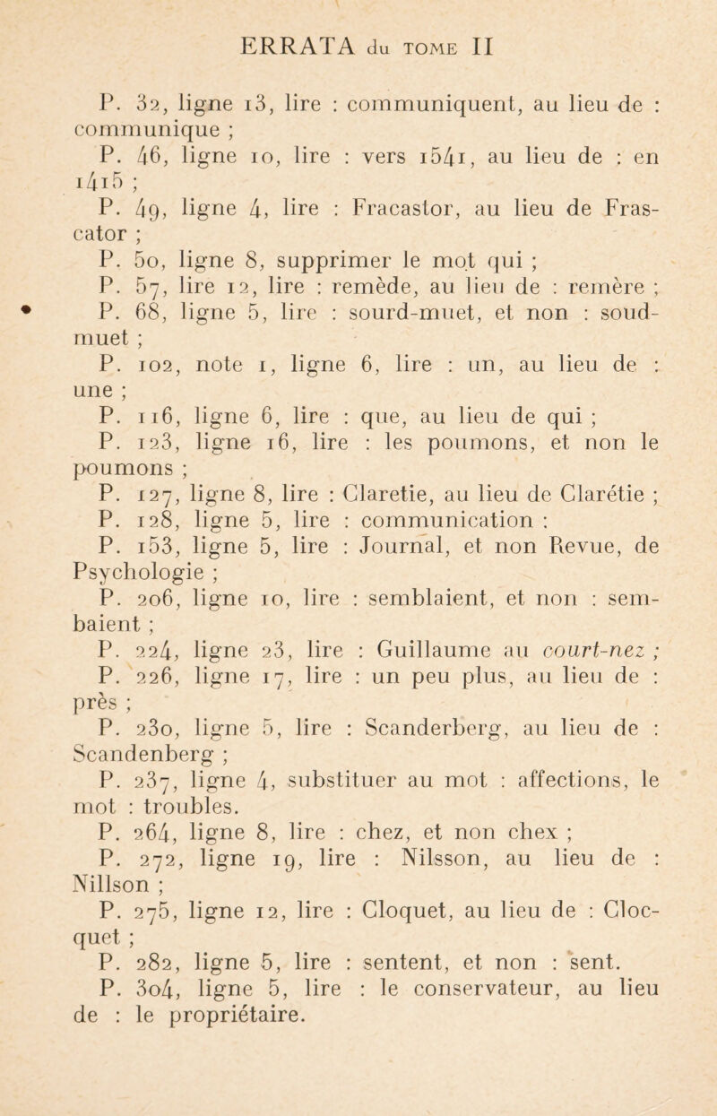 ERRATA du tome II P. 32, ligne i3, lire : communiquent, au lieu de : communique ; P. 46, ligne io, lire : vers i54i, au lieu de : en i4i5 ; P. 49, ligne 4, lire : Fracastor, au lieu de Fras- cator ; P. 5o, ligne 8, supprimer le mot qui ; P. 57, lire 12, lire : remède, au lieu de : remère ; P. 68, ligne 5, lire : sourd-muet, et non : soud- muet ; P. 102, note 1, ligne 6, lire : un, au lieu de : une ; P. 116, ligne 6, lire : que, au lieu de qui ; P. 123, ligne 16, lire : les poumons, et non le poumons ; P. 127, ligne 8, lire : Claretie, au lieu de Glarétie ; P. 128, ligne 5, lire : communication : P. 153, ligne 5, lire : Journal, et non Revue, de Psychologie ; P. 206, ligne 10, lire : semblaient, et non : sem- baient ; P. 224, ligne 23, lire : Guillaume au oourt-nez ; P. 226, ligne 17, lire : un peu plus, au lieu de : près ; P. 23o, ligne 5, lire : Scanderberg, au lieu de : Scandenberg ; P. 237, ligne 4, substituer au mot : affections, le mot : troubles. P. 264, ligne 8, lire : chez, et non chex ; P. 272, ligne 19, lire : Nilsson, au lieu de : Nillson ; P. 275, ligne 12, lire : Cloquet, au lieu de : Cloc- quet ; P. 282, ligne 5, lire : sentent, et non : sent. P. 3o4, ligne 5, lire : le conservateur, au lieu de : le propriétaire.
