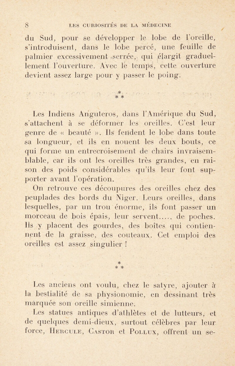 du Sud, pour se développer le lobe de l'oreille, s’introduisent, dans le lobe percé, une feuille de palmier excessivement serrée, qui élargit graduel¬ lement l’ouverture. Avec le temps, cette ouverture devient assez large pour y passer le poing. ; y y > • • .»• fi' *v .-s , . . , *- ; ^ * * Les Indiens Anguteros, dans l’Amérique du Sud, s’attachent à se déformer les oreilles. C’est leur genre de « beauté ». Ils fendent le lobe dans toute sa longueur, et ils en nouent les deux bouts, ce qui forme un entrecroisement de chairs invraisem¬ blable, car ils ont les oreilles très grandes, en rai¬ son des poids considérables qu’ils leur font sup¬ porter avant l’opération. On retrouve ces découpures des oreilles chez des peuplades des bords du Niger. Leurs oreilles, dans lesquelles, par un trou énorme, ils font passer un morceau de bois épais, leur servent. de poches. lis y placent des gourdes, des boîtes qui contien¬ nent de la graisse, des couteaux. Cet emploi des oreilles est assez singulier ! * 1 * * Les anciens ont voulu, chez le satyre, ajouter à la bestialité de sa physionomie, en dessinant très marquée son oreille simienne. Les statues antiques d’athlètes et de lutteurs, et de quelques demi-dieux, surtout célèbres par leur force, Hercule, Castor et Pollux, offrent un ise-
