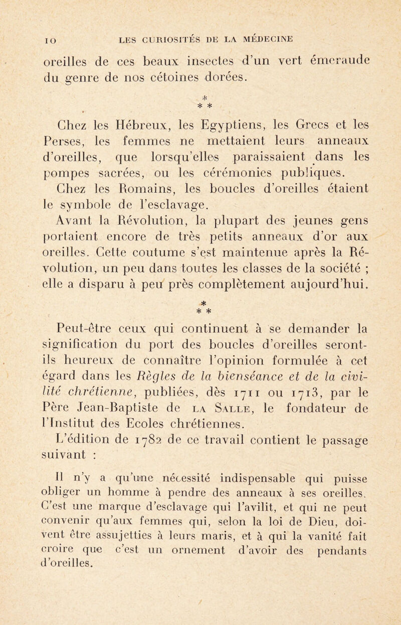 IO oreilles de ces beaux insectes d’un vert émeraude du genre de nos cétoines dorées. * * * 9 Chez les Hébreux, les Egyptiens, les Grecs et les Perses, les femmes ne mettaient leurs anneaux d’oreilles, que lorsqu’elles paraissaient dans les pompes sacrées, ou les cérémonies publiques. Chez les Romains, les boucles d’oreilles étaient le symbole de l’esclayage. Ayant la Révolution, la plupart des jeunes gens portaient encore de très petits anneaux d’or aux oreilles. Cette coutume s’est maintenue après la Ré¬ volution, un peu dans toutes les classes de la société ; elle a disparu à peu près complètement aujourd’hui, * * * i Peut-être ceux qui continuent à se demander la signification du port des boucles d’oreilles seront- ils heureux de connaître l’opinion formulée à cet égard dans les Règles de la bienséance et de la civi¬ lité chrétienne, publiées, dès 1711 ou 1713, par le Père Jean-Raptiste de la Salle, le fondateur de P Institut des Ecoles chrétiennes. E’édition de 1782 de ce travail contient le passage suivant : Il n’y a qu’une nécessité indispensable qui puisse obliger un homme à pendre des anneaux à ses oreilles. C/est une marque d’esclavage qui l’avilit, et qui ne peut convenir qu’aux femmes qui, selon la loi de Dieu, doi¬ vent être assujetties à leurs maris, et à qui la vanité fait croire que c’est un ornement d’avoir des pendants d’oreilles.