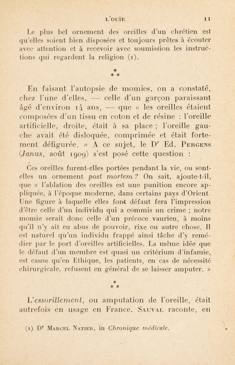 Le plus bel ornement des oreilles d’un chrétien est qu’elles soient bien disposées et toujours prêtes à écouter avec attention et à recevoir avec soumission les instruc¬ tions qui regardent la religion (i). * * * En faisant l’autopsie de momies, on a constaté, chez l’une d’elles, — celle d’un garçon paraissant âgé d’environ i4 ans, — que « les oreilles étaient composées d’un tissu en coton et de résine : l’oreille artificielle, droite, était à sa place ; l’oreille gau¬ che avait été disloquée, comprimée et était forte¬ ment défigurée. » A ce sujet, le Dr Ed. Pergens (Janus, août 1909) s’est posé cette question : Ces oreilles furent-elles portées pendant la vie, ou sont- elles un ornement post mortem ? On sait, ajoute-t-il, que « l’ablation des oreilles est une punition encore ap¬ pliquée, à l’époque moderne, dans certains pays d’Orient. Une figure à laquelle elles font défaut fera l’impression d’être celle d’un individu qui a commis un crime ; notre momie serait donc celle d’un précoce vaurien, à moins qu’il n’y ait eu abus de pouvoir, rixe ou autre chose. Il est naturel qu’un individu frappé ainsi tâche d’v remé¬ dier par le port d’oreilles artificielles. La même idée que le défaut d’un membre est quasi un critérium d’infamie, est cause qu’en Ethique, les patients, en cas de nécessité chirurgicale, refusent en général de se laisser amputer. » * * * L’essorillement, ou amputation de l’oreille, était autrefois en usage en France. Sauval raconte, en (1) Dr Marcel Natier, in Chronique médicale.