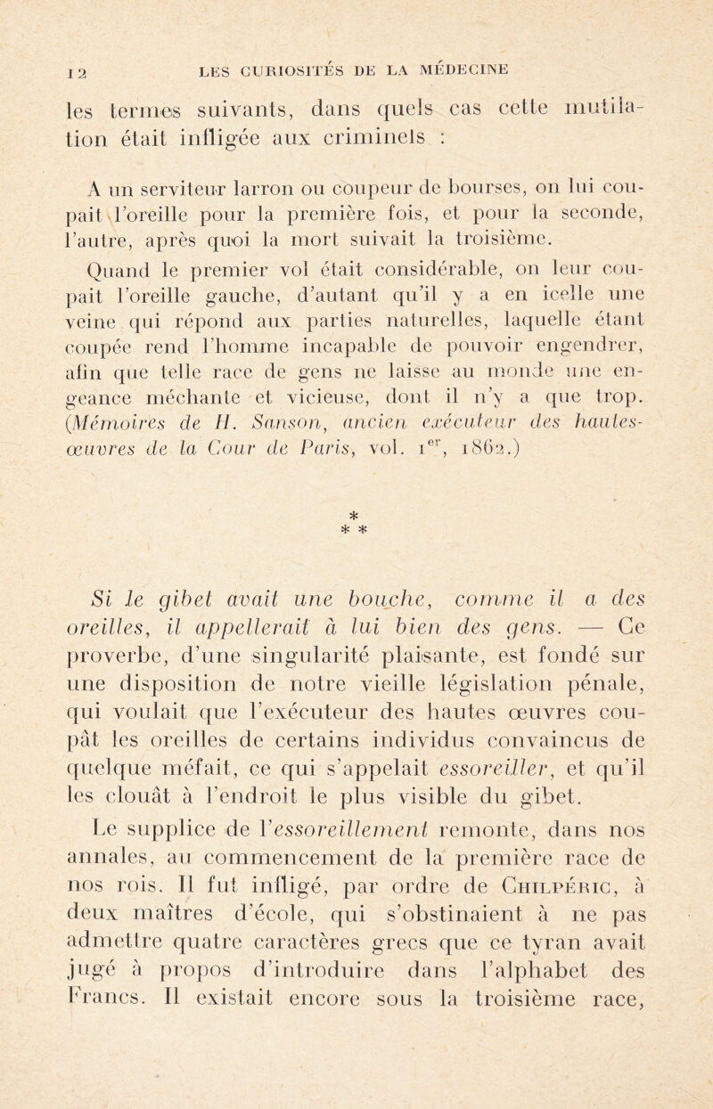 I 2 les termes suivants, dans quels cas cette mutila¬ tion était infligée aux criminels : A un serviteur larron ou coupeur de bourses, on lui cou¬ pait \loreille pour la première fois, et pour la seconde, l’autre, après quoi la mort suivait la troisième. Quand le premier vol était considérable, on leur cou¬ pait l’oreille gauche, d’autant qu’il y a en icelle une veine qui répond aux parties naturelles, laquelle étant coupée rend l’homme incapable de pouvoir engendrer, afin que telle race de gens ne laisse au monde une en¬ geance méchante et vicieuse, dont il n’y a que trop. (.Mémoires de H. Sanson, ancien exécuteur des hautes- œuvres de la Cour de Paris, vol. ier, 1862.) * * * Si le gibet avait une bouche, comme il a des oreilles, il appellerait à lui bien des gens. — Ce proverbe, d’une singularité plaisante, est fondé sur une disposition de notre vieille législation pénale, qui voulait que l’exécuteur des hautes oeuvres cou¬ pât les oreilles de certains individus convaincus de quelque méfait, ce qui s’appelait essoreiller, et qu'il les clouât à l’endroit le plus visible du gibet. Le supplice de Yessoreillement remonte, dans nos annales, au commencement de la première race de nos rois. Il fut infligé, par ordre de Chilpéric, à deux maîtres d’école, qui s’obstinaient à ne pas admettre quatre caractères grecs que ce tyran avait jugé à propos d’introduire dans l’alphabet des Francs. Il existait encore sous la troisième race,