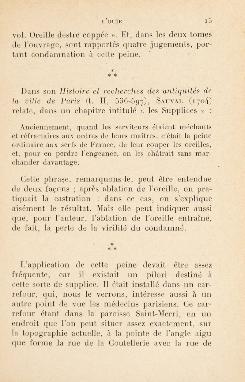 vol. Oreille destre coppée ». Et, dans les deux tomes de l’ouvrage, sont rapportés quatre jugements, por¬ tant condamnation à oette peine. * * * Dans son Histoire et recherches des antiquités de la ville de Paris (t. II, 536-697), Sauval (1704) relate, dans un chapitre intitulé « les Supplices » : Anciennement, quand les serviteurs étaient méchants et réfractaires aux ordres de leurs maîtres, c’était la peine ordinaire aux serfs de France, de leur couper les oreilles, et, pour en perdre l’engeance, on les châtrait sans mar¬ chander davantage. Cette phrase, remarquons-le, peut être entendue de deux façons ; après ablation de l’oreille, on pra¬ tiquait la castration : dans ce cas, on s’explique aisément le résultat. Mais elle peut indiquer aussi que, pour l’auteur, l’ablation de l’oreille entraîne, de fait, la perte de la virilité du condamné. / * * * L’application de cette peine devait être assez fréquente, car il existait un pilori destiné à cette sorte de supplice. Il était installé dans un car¬ refour, qui, nous le verrons, intéresse aussi à un autre point de vue les médecins parisiens. Ce car¬ refour étant dans la paroisse Saint-Merri, en un endroit que l’on peut situer assez exactement, sur la topographie actuelle, à la pointe de l’angle aigu que forme la rue de la Coutellerie avec la rue de