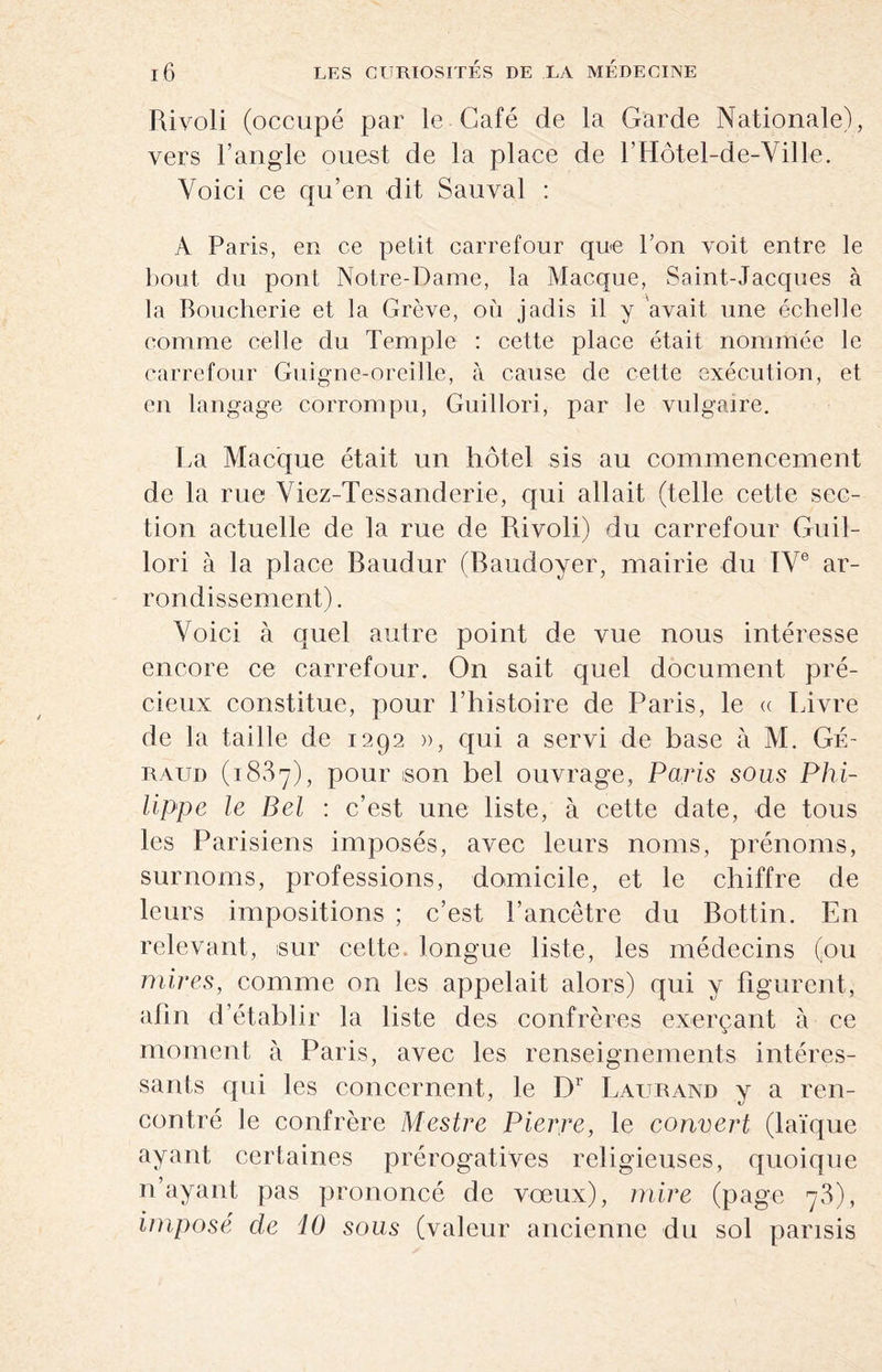 Rivoli (occupé par le Café de la Garde Nationale), vers l’angle ouest de la place de l’Hôtel-de-Ville. Voici ce qu’en dit Sauvai : A Paris, en ce petit carrefour que Ion voit entre le bout du pont Notre-Dame, la Macque, Saint-Jacques à la Boucherie et la Grève, où jadis il y avait, une échelle comme celle du Temple : cette place était nommée le carrefour Guigne-oreille, à cause de cette exécution, et en langage corrompu, Guillori, par le vulgaire. La Macque était un hôtel sis au commencement de la rue Viez-Tessanderie, qui allait (telle cette sec¬ tion actuelle de la rue de Rivoli) du carrefour Guil¬ lori à la place Baudur (Baudoyer, mairie du IVe ar¬ rondissement) . Voici à quel autre point de vue nous intéresse encore ce carrefour. On sait quel document pré¬ cieux constitue, pour l’histoire de Paris, le « Livre de la taille de 1292 », qui a servi de base à M. Gé- raud (1887), pour son bel ouvrage, Paris sous Phi¬ lippe le Bel : c’est une liste, à cette date, de tous les Parisiens imposés, avec leurs noms, prénoms, surnoms, professions, domicile, et le chiffre de leurs impositions ; c’est l’ancêtre du Bottin. En relevant, sur cette, longue liste, les médecins (ou mires, comme on les appelait alors) qui y figurent, afin d’établ ir la liste des confrères exerçant à ce moment à Paris, avec les renseignements intéres¬ sants qui les concernent, le D1 Laurand y a ren¬ contré le confrère Mestre Pierre, le couvert (laïque ayant certaines prérogatives religieuses, quoique n’ayant pas prononcé de voeux), mire (page 78), imposé de 10 sous (valeur ancienne du sol parisis