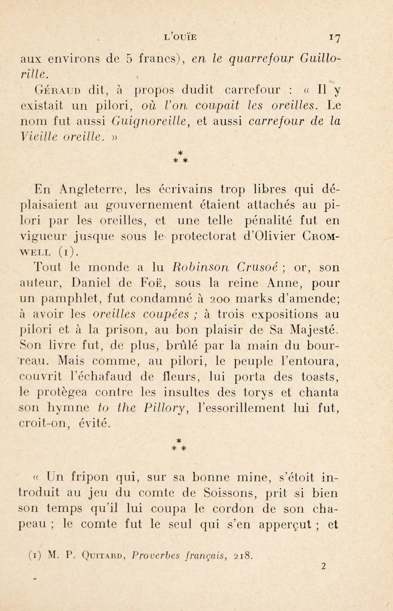 *7 aux environs de 5 francs), en le quarrefour Guillo- rille. Géraud dit, à propos dudit carrefour : <c II y existait un pilori, où Von coupait les oreilles. Le nom fut aussi Guignoreille, et aussi carrefour de la Vieille oreille. » * * * En Angleterre, les écrivains trop libres qui dé¬ plaisaient au gouvernement étaient attachés au pi¬ lori par les oreilles, et une telle pénalité fut en vigueur jusque sous le protectorat d’Olivier Crom¬ well (i). Tout le monde a lu Robinson Crusoé ; or, son auteur, Daniel de Foë, sous la reine Anne, pour un pamphlet, fut condamné à 200 marks d’amende; à avoir les oreilles coupées ; à trois expositions au pilori et à la prison, au bon plaisir de Sa Majesté. Son livre fut, de plus, brûlé par la main du bour¬ reau. Mais comme, au pilori, le peuple l’entoura, couvrit l’échafaud de fleurs, lui porta des toasts, le protégea contre les insultes des torys et chanta son hymne to the Pillory, l’essorillement lui fut, croit-on, évité. * * * (( Un fripon qui, sur sa bonne mine, s’étoit in¬ troduit au jeu du comte de Soissons, prit si bien son temps qu’il lui coupa le cordon de son cha¬ peau ; le comte fut le seul qui s’en apperçut ; et (1) M. P. Quitard, Proverbes français, 218. 2